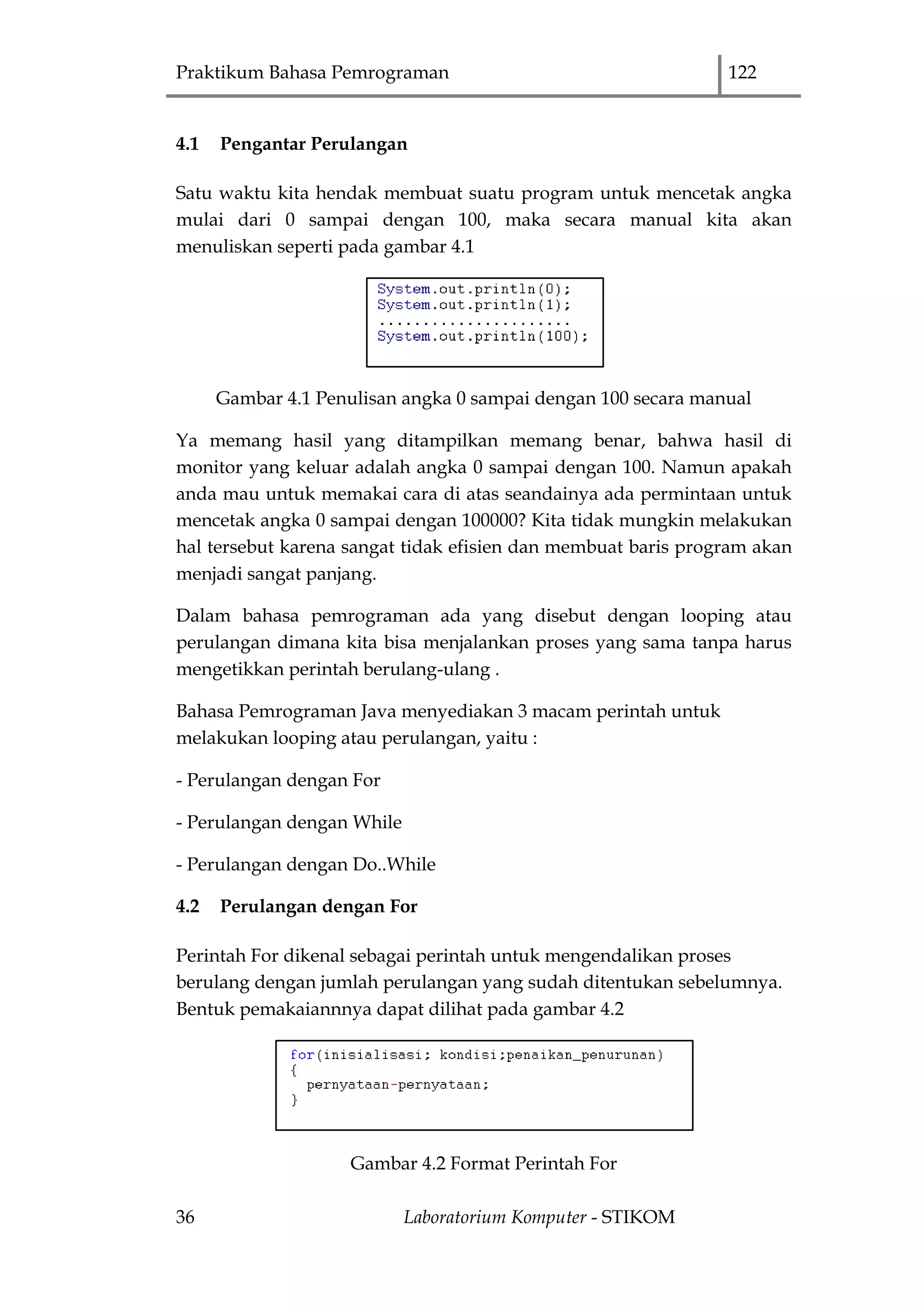 Praktikum Bahasa Pemrograman 122
36 Laboratorium Komputer - STIKOM
4.1 Pengantar Perulangan
Satu waktu kita hendak membuat suatu program untuk mencetak angka
mulai dari 0 sampai dengan 100, maka secara manual kita akan
menuliskan seperti pada gambar 4.1
Gambar 4.1 Penulisan angka 0 sampai dengan 100 secara manual
Ya memang hasil yang ditampilkan memang benar, bahwa hasil di
monitor yang keluar adalah angka 0 sampai dengan 100. Namun apakah
anda mau untuk memakai cara di atas seandainya ada permintaan untuk
mencetak angka 0 sampai dengan 100000? Kita tidak mungkin melakukan
hal tersebut karena sangat tidak efisien dan membuat baris program akan
menjadi sangat panjang.
Dalam bahasa pemrograman ada yang disebut dengan looping atau
perulangan dimana kita bisa menjalankan proses yang sama tanpa harus
mengetikkan perintah berulang-ulang .
Bahasa Pemrograman Java menyediakan 3 macam perintah untuk
melakukan looping atau perulangan, yaitu :
- Perulangan dengan For
- Perulangan dengan While
- Perulangan dengan Do..While
4.2 Perulangan dengan For
Perintah For dikenal sebagai perintah untuk mengendalikan proses
berulang dengan jumlah perulangan yang sudah ditentukan sebelumnya.
Bentuk pemakaiannnya dapat dilihat pada gambar 4.2
Gambar 4.2 Format Perintah For
 