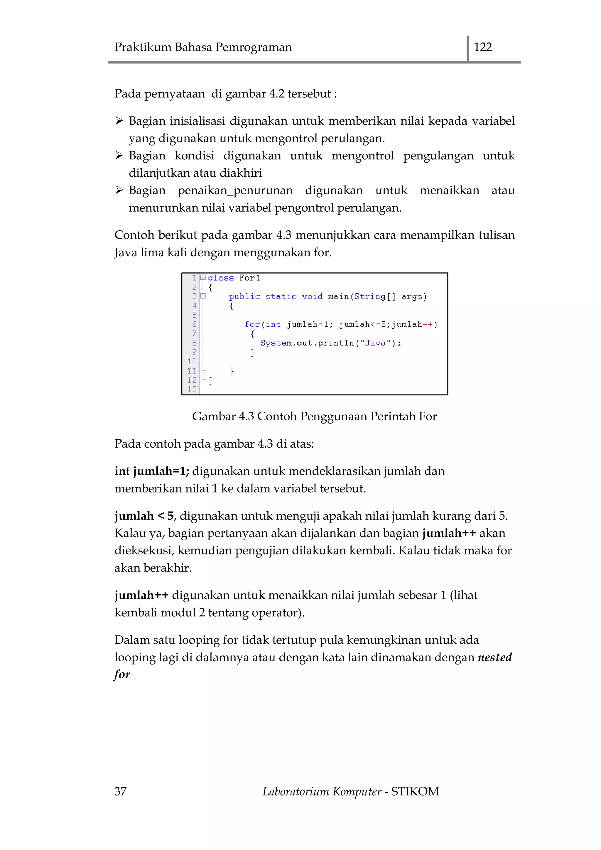 Praktikum Bahasa Pemrograman 122
37 Laboratorium Komputer - STIKOM
Pada pernyataan di gambar 4.2 tersebut :
 Bagian inisialisasi digunakan untuk memberikan nilai kepada variabel
yang digunakan untuk mengontrol perulangan.
 Bagian kondisi digunakan untuk mengontrol pengulangan untuk
dilanjutkan atau diakhiri
 Bagian penaikan_penurunan digunakan untuk menaikkan atau
menurunkan nilai variabel pengontrol perulangan.
Contoh berikut pada gambar 4.3 menunjukkan cara menampilkan tulisan
Java lima kali dengan menggunakan for.
Gambar 4.3 Contoh Penggunaan Perintah For
Pada contoh pada gambar 4.3 di atas:
int jumlah=1; digunakan untuk mendeklarasikan jumlah dan
memberikan nilai 1 ke dalam variabel tersebut.
jumlah < 5, digunakan untuk menguji apakah nilai jumlah kurang dari 5.
Kalau ya, bagian pertanyaan akan dijalankan dan bagian jumlah++ akan
dieksekusi, kemudian pengujian dilakukan kembali. Kalau tidak maka for
akan berakhir.
jumlah++ digunakan untuk menaikkan nilai jumlah sebesar 1 (lihat
kembali modul 2 tentang operator).
Dalam satu looping for tidak tertutup pula kemungkinan untuk ada
looping lagi di dalamnya atau dengan kata lain dinamakan dengan nested
for
 