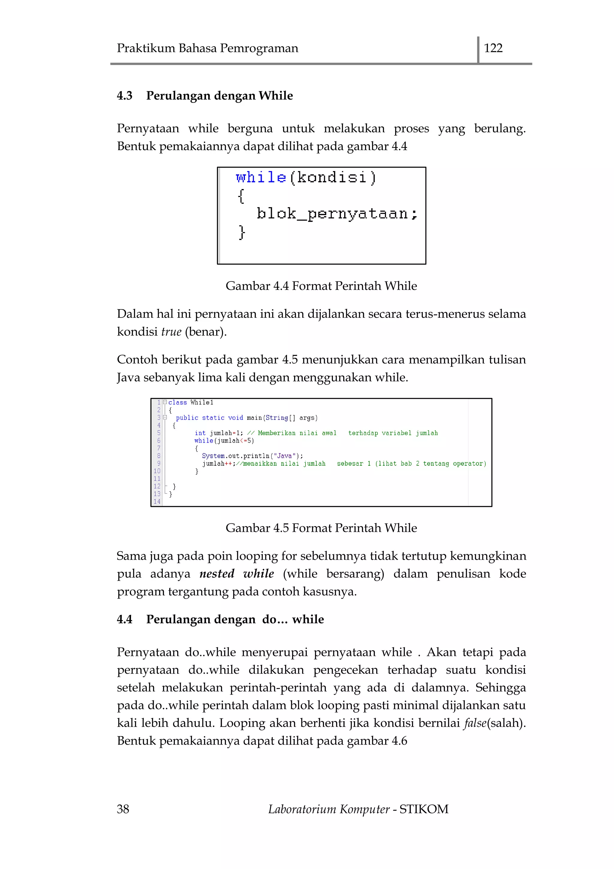 Praktikum Bahasa Pemrograman 122
38 Laboratorium Komputer - STIKOM
4.3 Perulangan dengan While
Pernyataan while berguna untuk melakukan proses yang berulang.
Bentuk pemakaiannya dapat dilihat pada gambar 4.4
Gambar 4.4 Format Perintah While
Dalam hal ini pernyataan ini akan dijalankan secara terus-menerus selama
kondisi true (benar).
Contoh berikut pada gambar 4.5 menunjukkan cara menampilkan tulisan
Java sebanyak lima kali dengan menggunakan while.
Gambar 4.5 Format Perintah While
Sama juga pada poin looping for sebelumnya tidak tertutup kemungkinan
pula adanya nested while (while bersarang) dalam penulisan kode
program tergantung pada contoh kasusnya.
4.4 Perulangan dengan do… while
Pernyataan do..while menyerupai pernyataan while . Akan tetapi pada
pernyataan do..while dilakukan pengecekan terhadap suatu kondisi
setelah melakukan perintah-perintah yang ada di dalamnya. Sehingga
pada do..while perintah dalam blok looping pasti minimal dijalankan satu
kali lebih dahulu. Looping akan berhenti jika kondisi bernilai false(salah).
Bentuk pemakaiannya dapat dilihat pada gambar 4.6
 