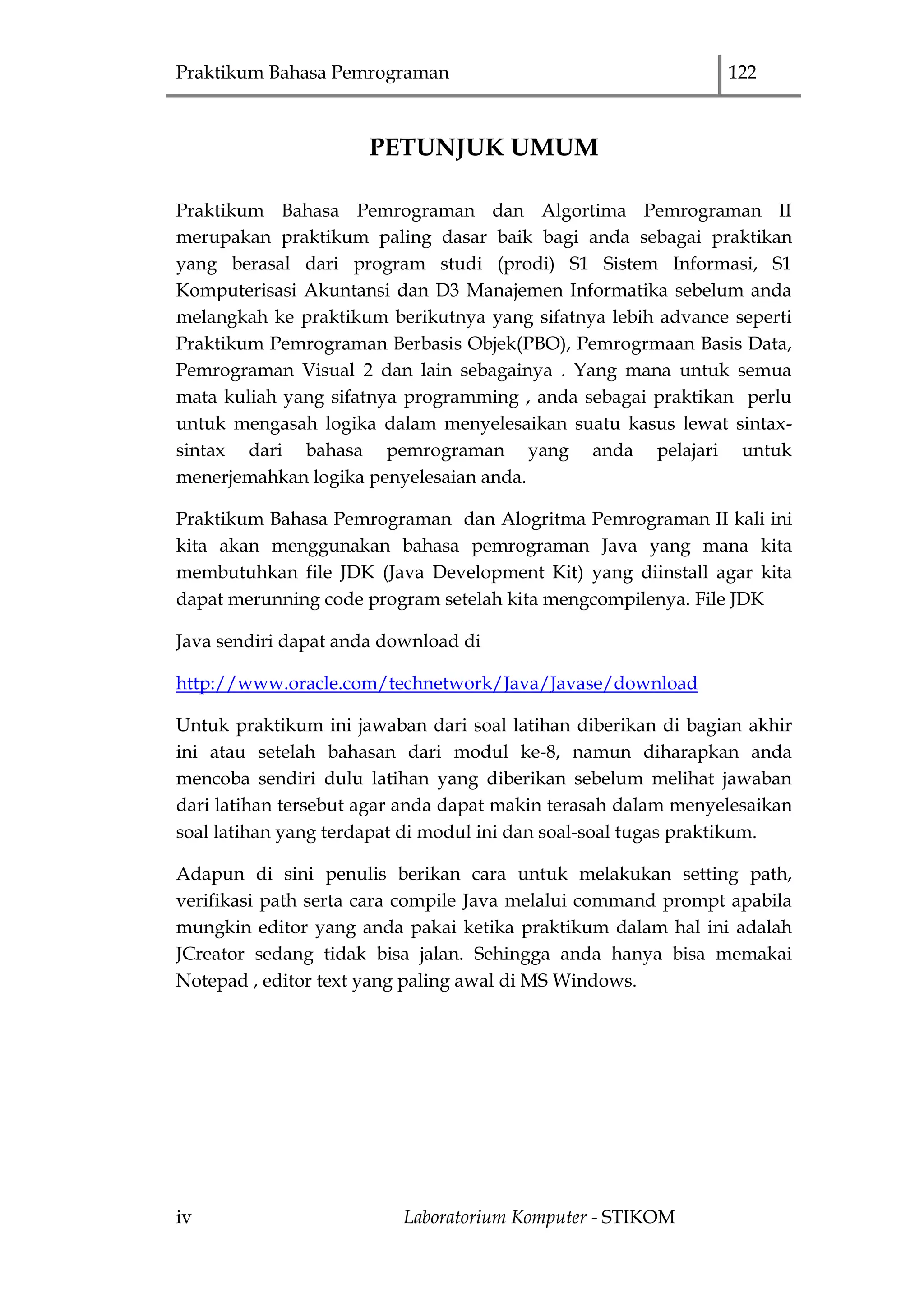 Praktikum Bahasa Pemrograman 122
iv Laboratorium Komputer - STIKOM
PETUNJUK UMUM
Praktikum Bahasa Pemrograman dan Algortima Pemrograman II
merupakan praktikum paling dasar baik bagi anda sebagai praktikan
yang berasal dari program studi (prodi) S1 Sistem Informasi, S1
Komputerisasi Akuntansi dan D3 Manajemen Informatika sebelum anda
melangkah ke praktikum berikutnya yang sifatnya lebih advance seperti
Praktikum Pemrograman Berbasis Objek(PBO), Pemrogrmaan Basis Data,
Pemrograman Visual 2 dan lain sebagainya . Yang mana untuk semua
mata kuliah yang sifatnya programming , anda sebagai praktikan perlu
untuk mengasah logika dalam menyelesaikan suatu kasus lewat sintax-
sintax dari bahasa pemrograman yang anda pelajari untuk
menerjemahkan logika penyelesaian anda.
Praktikum Bahasa Pemrograman dan Alogritma Pemrograman II kali ini
kita akan menggunakan bahasa pemrograman Java yang mana kita
membutuhkan file JDK (Java Development Kit) yang diinstall agar kita
dapat merunning code program setelah kita mengcompilenya. File JDK
Java sendiri dapat anda download di
http://www.oracle.com/technetwork/Java/Javase/download
Untuk praktikum ini jawaban dari soal latihan diberikan di bagian akhir
ini atau setelah bahasan dari modul ke-8, namun diharapkan anda
mencoba sendiri dulu latihan yang diberikan sebelum melihat jawaban
dari latihan tersebut agar anda dapat makin terasah dalam menyelesaikan
soal latihan yang terdapat di modul ini dan soal-soal tugas praktikum.
Adapun di sini penulis berikan cara untuk melakukan setting path,
verifikasi path serta cara compile Java melalui command prompt apabila
mungkin editor yang anda pakai ketika praktikum dalam hal ini adalah
JCreator sedang tidak bisa jalan. Sehingga anda hanya bisa memakai
Notepad , editor text yang paling awal di MS Windows.
 