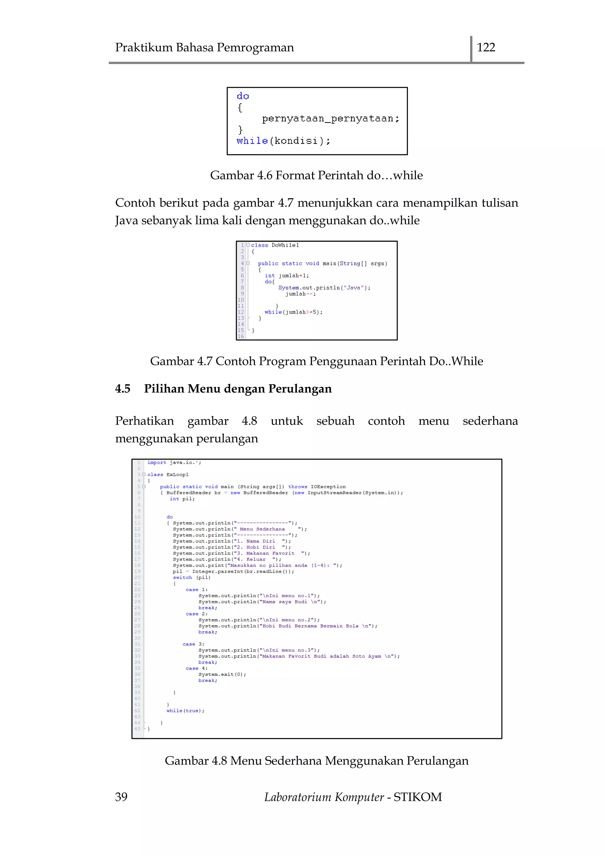 Praktikum Bahasa Pemrograman 122
39 Laboratorium Komputer - STIKOM
Gambar 4.6 Format Perintah do…while
Contoh berikut pada gambar 4.7 menunjukkan cara menampilkan tulisan
Java sebanyak lima kali dengan menggunakan do..while
Gambar 4.7 Contoh Program Penggunaan Perintah Do..While
4.5 Pilihan Menu dengan Perulangan
Perhatikan gambar 4.8 untuk sebuah contoh menu sederhana
menggunakan perulangan
Gambar 4.8 Menu Sederhana Menggunakan Perulangan
 