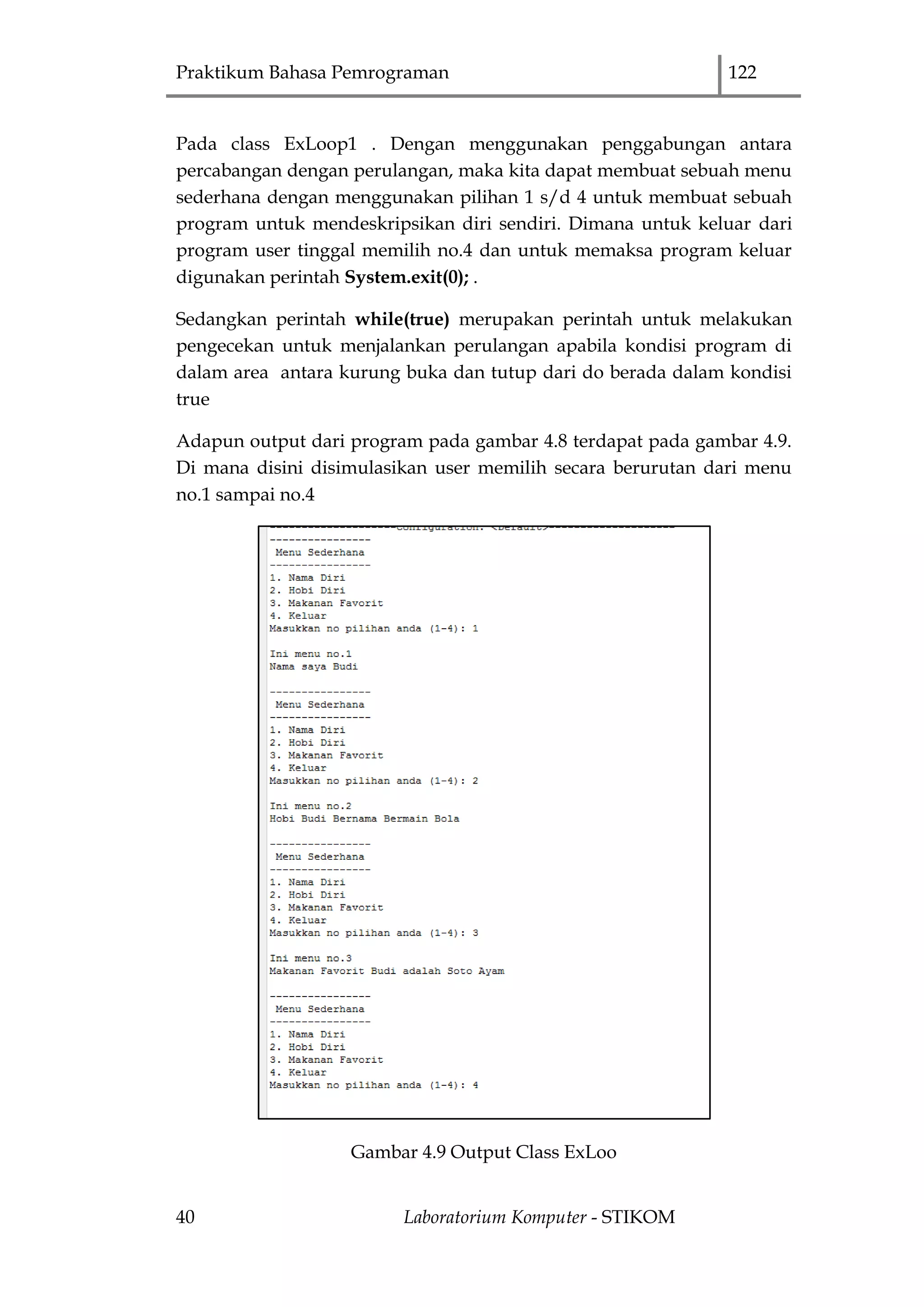 Praktikum Bahasa Pemrograman 122
40 Laboratorium Komputer - STIKOM
Pada class ExLoop1 . Dengan menggunakan penggabungan antara
percabangan dengan perulangan, maka kita dapat membuat sebuah menu
sederhana dengan menggunakan pilihan 1 s/d 4 untuk membuat sebuah
program untuk mendeskripsikan diri sendiri. Dimana untuk keluar dari
program user tinggal memilih no.4 dan untuk memaksa program keluar
digunakan perintah System.exit(0); .
Sedangkan perintah while(true) merupakan perintah untuk melakukan
pengecekan untuk menjalankan perulangan apabila kondisi program di
dalam area antara kurung buka dan tutup dari do berada dalam kondisi
true
Adapun output dari program pada gambar 4.8 terdapat pada gambar 4.9.
Di mana disini disimulasikan user memilih secara berurutan dari menu
no.1 sampai no.4
Gambar 4.9 Output Class ExLoo
 