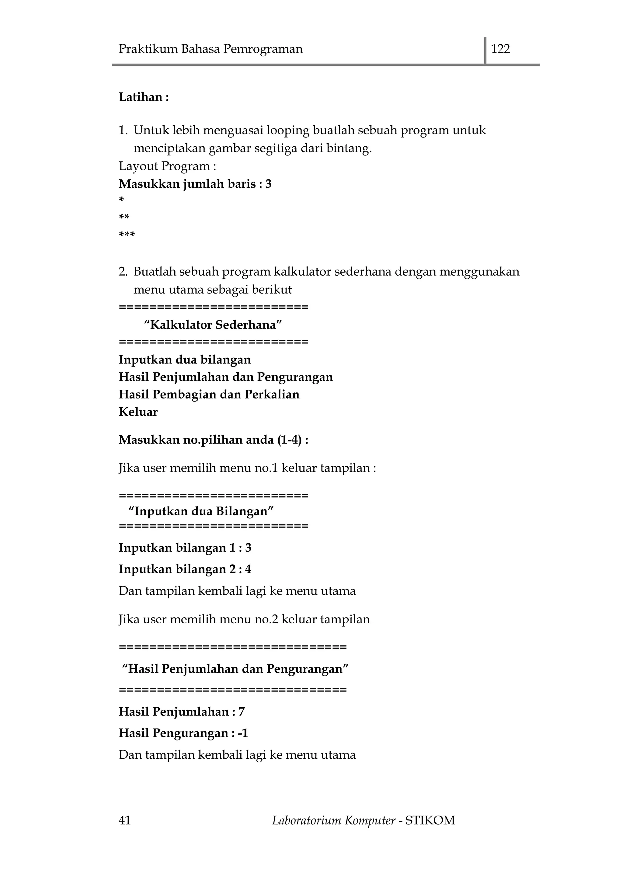 Praktikum Bahasa Pemrograman 122
41 Laboratorium Komputer - STIKOM
Latihan :
1. Untuk lebih menguasai looping buatlah sebuah program untuk
menciptakan gambar segitiga dari bintang.
Layout Program :
Masukkan jumlah baris : 3
*
**
***
2. Buatlah sebuah program kalkulator sederhana dengan menggunakan
menu utama sebagai berikut
=========================
“Kalkulator Sederhana”
=========================
Inputkan dua bilangan
Hasil Penjumlahan dan Pengurangan
Hasil Pembagian dan Perkalian
Keluar
Masukkan no.pilihan anda (1-4) :
Jika user memilih menu no.1 keluar tampilan :
=========================
“Inputkan dua Bilangan”
=========================
Inputkan bilangan 1 : 3
Inputkan bilangan 2 : 4
Dan tampilan kembali lagi ke menu utama
Jika user memilih menu no.2 keluar tampilan
==============================
“Hasil Penjumlahan dan Pengurangan”
==============================
Hasil Penjumlahan : 7
Hasil Pengurangan : -1
Dan tampilan kembali lagi ke menu utama
 
