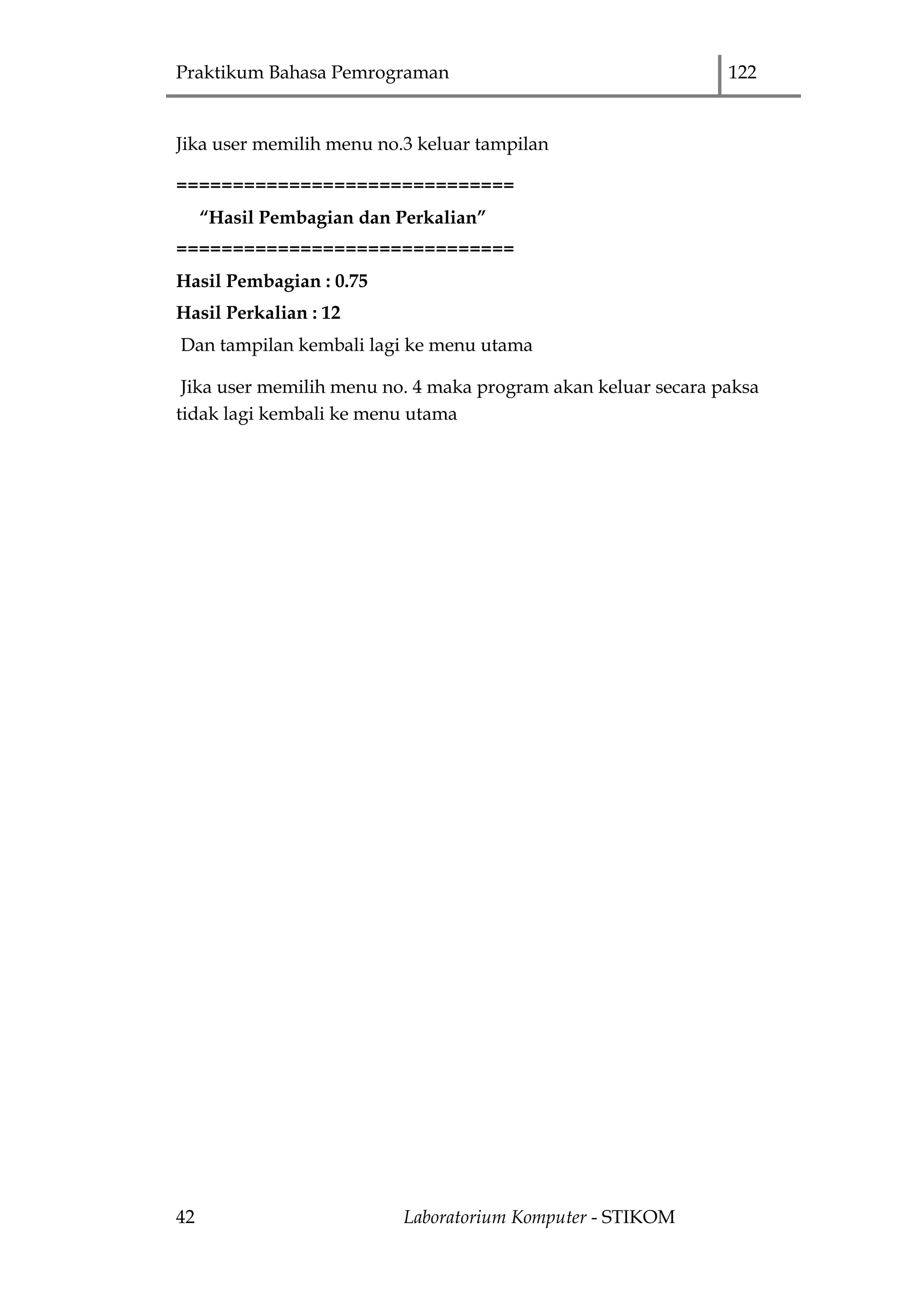 Praktikum Bahasa Pemrograman 122
42 Laboratorium Komputer - STIKOM
Jika user memilih menu no.3 keluar tampilan
==============================
“Hasil Pembagian dan Perkalian”
==============================
Hasil Pembagian : 0.75
Hasil Perkalian : 12
Dan tampilan kembali lagi ke menu utama
Jika user memilih menu no. 4 maka program akan keluar secara paksa
tidak lagi kembali ke menu utama
 