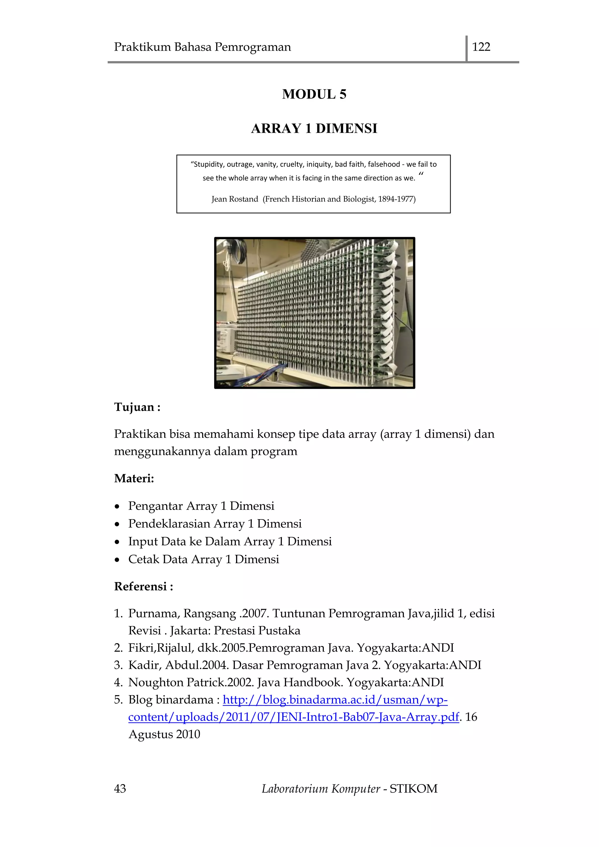 Praktikum Bahasa Pemrograman 122
43 Laboratorium Komputer - STIKOM
MODUL 5
ARRAY 1 DIMENSI
Tujuan :
Praktikan bisa memahami konsep tipe data array (array 1 dimensi) dan
menggunakannya dalam program
Materi:
 Pengantar Array 1 Dimensi
 Pendeklarasian Array 1 Dimensi
 Input Data ke Dalam Array 1 Dimensi
 Cetak Data Array 1 Dimensi
Referensi :
1. Purnama, Rangsang .2007. Tuntunan Pemrograman Java,jilid 1, edisi
Revisi . Jakarta: Prestasi Pustaka
2. Fikri,Rijalul, dkk.2005.Pemrograman Java. Yogyakarta:ANDI
3. Kadir, Abdul.2004. Dasar Pemrograman Java 2. Yogyakarta:ANDI
4. Noughton Patrick.2002. Java Handbook. Yogyakarta:ANDI
5. Blog binardama : http://blog.binadarma.ac.id/usman/wp-
content/uploads/2011/07/JENI-Intro1-Bab07-Java-Array.pdf. 16
Agustus 2010
“Stupidity, outrage, vanity, cruelty, iniquity, bad faith, falsehood - we fail to
see the whole array when it is facing in the same direction as we. “
Jean Rostand (French Historian and Biologist, 1894-1977)
 
