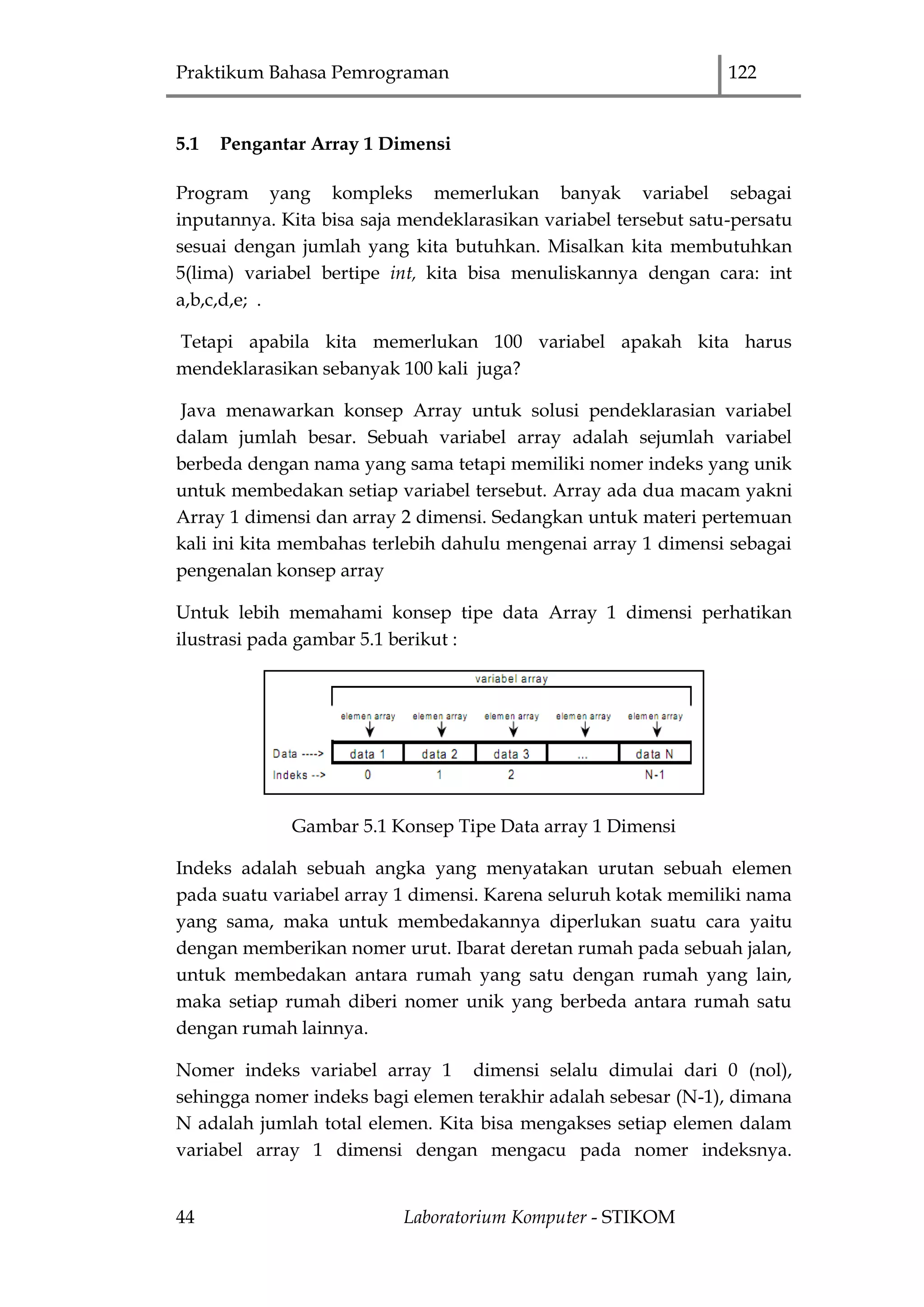 Praktikum Bahasa Pemrograman 122
44 Laboratorium Komputer - STIKOM
5.1 Pengantar Array 1 Dimensi
Program yang kompleks memerlukan banyak variabel sebagai
inputannya. Kita bisa saja mendeklarasikan variabel tersebut satu-persatu
sesuai dengan jumlah yang kita butuhkan. Misalkan kita membutuhkan
5(lima) variabel bertipe int, kita bisa menuliskannya dengan cara: int
a,b,c,d,e; .
Tetapi apabila kita memerlukan 100 variabel apakah kita harus
mendeklarasikan sebanyak 100 kali juga?
Java menawarkan konsep Array untuk solusi pendeklarasian variabel
dalam jumlah besar. Sebuah variabel array adalah sejumlah variabel
berbeda dengan nama yang sama tetapi memiliki nomer indeks yang unik
untuk membedakan setiap variabel tersebut. Array ada dua macam yakni
Array 1 dimensi dan array 2 dimensi. Sedangkan untuk materi pertemuan
kali ini kita membahas terlebih dahulu mengenai array 1 dimensi sebagai
pengenalan konsep array
Untuk lebih memahami konsep tipe data Array 1 dimensi perhatikan
ilustrasi pada gambar 5.1 berikut :
Gambar 5.1 Konsep Tipe Data array 1 Dimensi
Indeks adalah sebuah angka yang menyatakan urutan sebuah elemen
pada suatu variabel array 1 dimensi. Karena seluruh kotak memiliki nama
yang sama, maka untuk membedakannya diperlukan suatu cara yaitu
dengan memberikan nomer urut. Ibarat deretan rumah pada sebuah jalan,
untuk membedakan antara rumah yang satu dengan rumah yang lain,
maka setiap rumah diberi nomer unik yang berbeda antara rumah satu
dengan rumah lainnya.
Nomer indeks variabel array 1 dimensi selalu dimulai dari 0 (nol),
sehingga nomer indeks bagi elemen terakhir adalah sebesar (N-1), dimana
N adalah jumlah total elemen. Kita bisa mengakses setiap elemen dalam
variabel array 1 dimensi dengan mengacu pada nomer indeksnya.
 