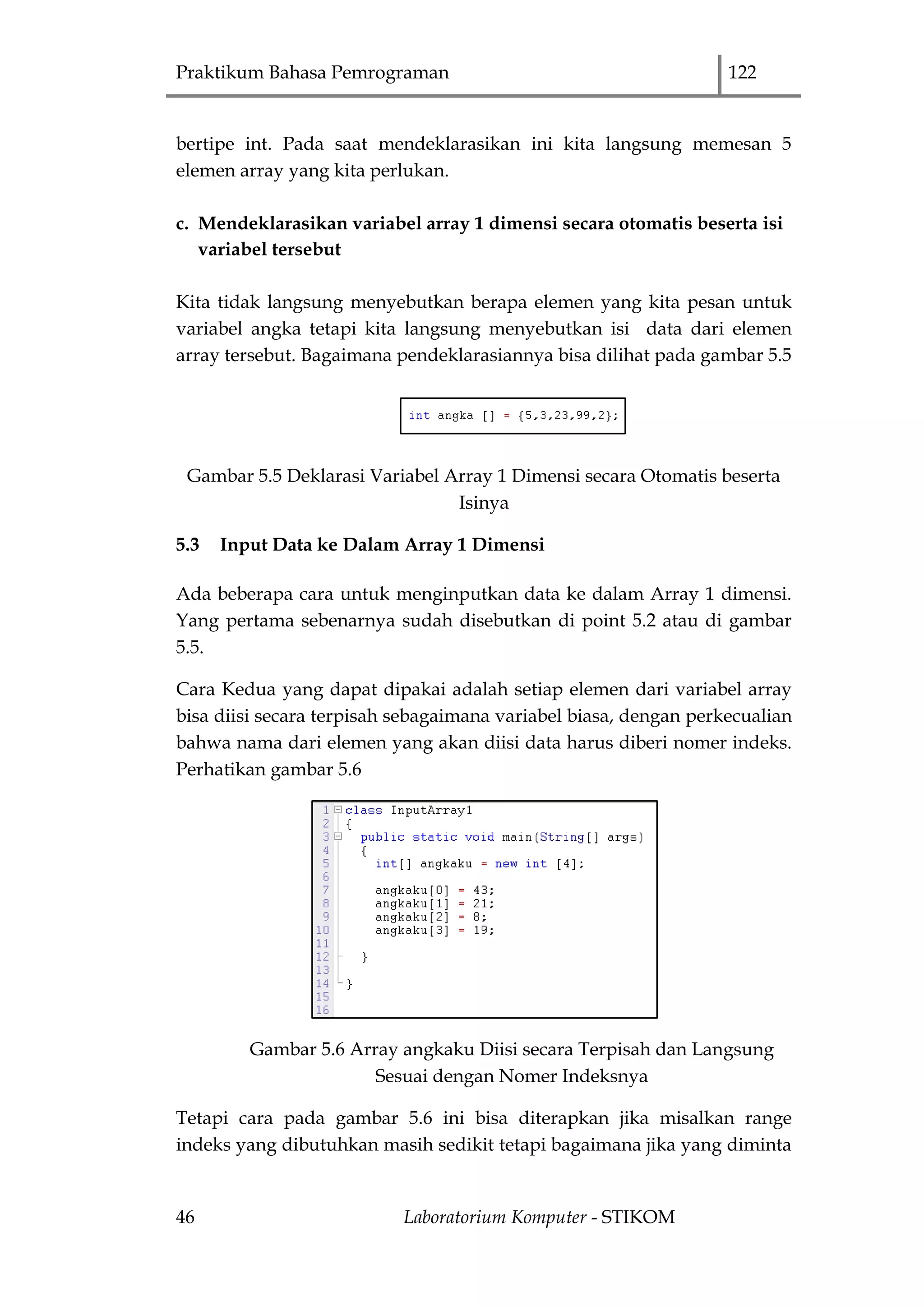 Praktikum Bahasa Pemrograman 122
46 Laboratorium Komputer - STIKOM
bertipe int. Pada saat mendeklarasikan ini kita langsung memesan 5
elemen array yang kita perlukan.
c. Mendeklarasikan variabel array 1 dimensi secara otomatis beserta isi
variabel tersebut
Kita tidak langsung menyebutkan berapa elemen yang kita pesan untuk
variabel angka tetapi kita langsung menyebutkan isi data dari elemen
array tersebut. Bagaimana pendeklarasiannya bisa dilihat pada gambar 5.5
Gambar 5.5 Deklarasi Variabel Array 1 Dimensi secara Otomatis beserta
Isinya
5.3 Input Data ke Dalam Array 1 Dimensi
Ada beberapa cara untuk menginputkan data ke dalam Array 1 dimensi.
Yang pertama sebenarnya sudah disebutkan di point 5.2 atau di gambar
5.5.
Cara Kedua yang dapat dipakai adalah setiap elemen dari variabel array
bisa diisi secara terpisah sebagaimana variabel biasa, dengan perkecualian
bahwa nama dari elemen yang akan diisi data harus diberi nomer indeks.
Perhatikan gambar 5.6
Gambar 5.6 Array angkaku Diisi secara Terpisah dan Langsung
Sesuai dengan Nomer Indeksnya
Tetapi cara pada gambar 5.6 ini bisa diterapkan jika misalkan range
indeks yang dibutuhkan masih sedikit tetapi bagaimana jika yang diminta
 