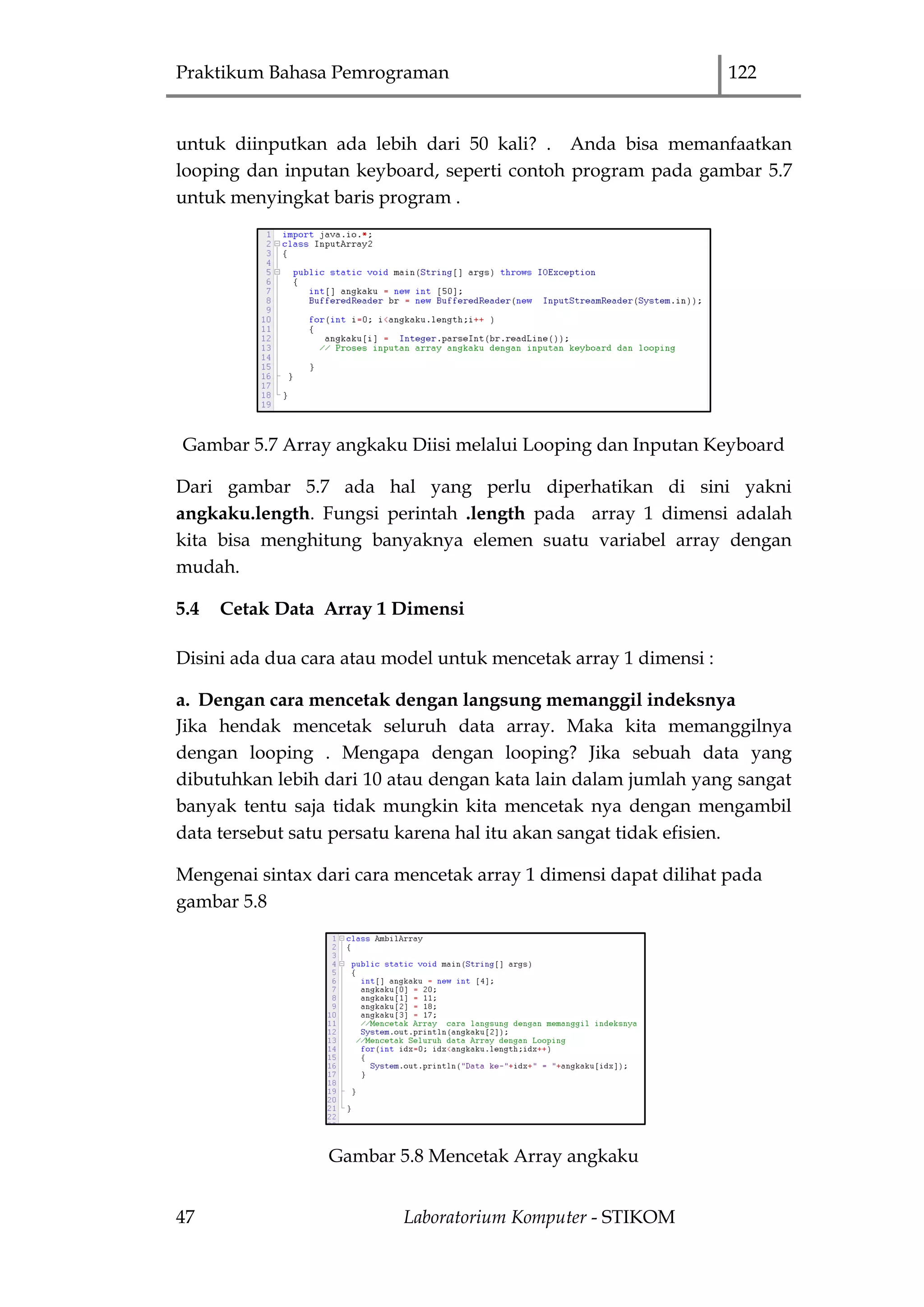 Praktikum Bahasa Pemrograman 122
47 Laboratorium Komputer - STIKOM
untuk diinputkan ada lebih dari 50 kali? . Anda bisa memanfaatkan
looping dan inputan keyboard, seperti contoh program pada gambar 5.7
untuk menyingkat baris program .
Gambar 5.7 Array angkaku Diisi melalui Looping dan Inputan Keyboard
Dari gambar 5.7 ada hal yang perlu diperhatikan di sini yakni
angkaku.length. Fungsi perintah .length pada array 1 dimensi adalah
kita bisa menghitung banyaknya elemen suatu variabel array dengan
mudah.
5.4 Cetak Data Array 1 Dimensi
Disini ada dua cara atau model untuk mencetak array 1 dimensi :
a. Dengan cara mencetak dengan langsung memanggil indeksnya
Jika hendak mencetak seluruh data array. Maka kita memanggilnya
dengan looping . Mengapa dengan looping? Jika sebuah data yang
dibutuhkan lebih dari 10 atau dengan kata lain dalam jumlah yang sangat
banyak tentu saja tidak mungkin kita mencetak nya dengan mengambil
data tersebut satu persatu karena hal itu akan sangat tidak efisien.
Mengenai sintax dari cara mencetak array 1 dimensi dapat dilihat pada
gambar 5.8
Gambar 5.8 Mencetak Array angkaku
 