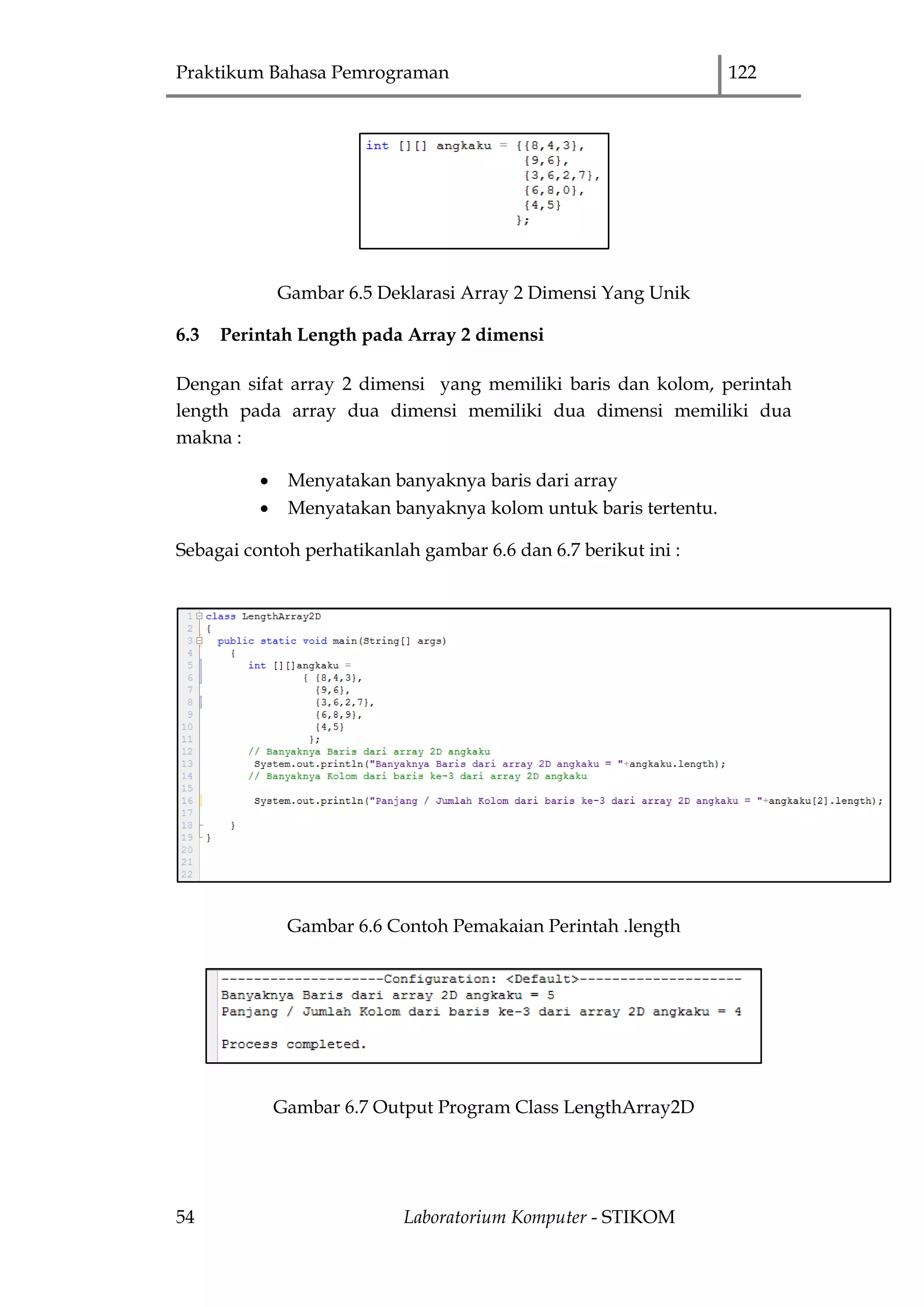 Praktikum Bahasa Pemrograman 122
54 Laboratorium Komputer - STIKOM
Gambar 6.5 Deklarasi Array 2 Dimensi Yang Unik
6.3 Perintah Length pada Array 2 dimensi
Dengan sifat array 2 dimensi yang memiliki baris dan kolom, perintah
length pada array dua dimensi memiliki dua dimensi memiliki dua
makna :
 Menyatakan banyaknya baris dari array
 Menyatakan banyaknya kolom untuk baris tertentu.
Sebagai contoh perhatikanlah gambar 6.6 dan 6.7 berikut ini :
Gambar 6.6 Contoh Pemakaian Perintah .length
Gambar 6.7 Output Program Class LengthArray2D
 