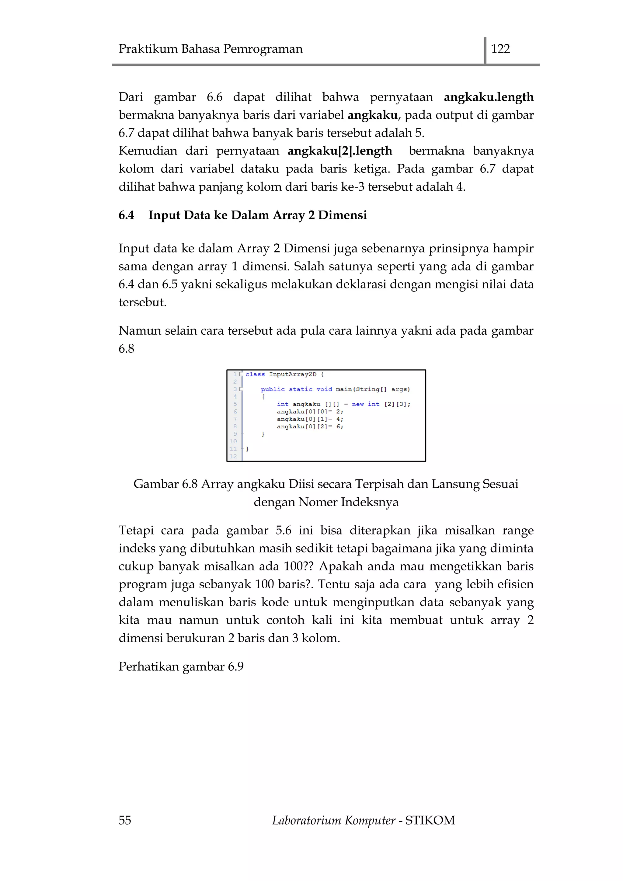 Praktikum Bahasa Pemrograman 122
55 Laboratorium Komputer - STIKOM
Dari gambar 6.6 dapat dilihat bahwa pernyataan angkaku.length
bermakna banyaknya baris dari variabel angkaku, pada output di gambar
6.7 dapat dilihat bahwa banyak baris tersebut adalah 5.
Kemudian dari pernyataan angkaku[2].length bermakna banyaknya
kolom dari variabel dataku pada baris ketiga. Pada gambar 6.7 dapat
dilihat bahwa panjang kolom dari baris ke-3 tersebut adalah 4.
6.4 Input Data ke Dalam Array 2 Dimensi
Input data ke dalam Array 2 Dimensi juga sebenarnya prinsipnya hampir
sama dengan array 1 dimensi. Salah satunya seperti yang ada di gambar
6.4 dan 6.5 yakni sekaligus melakukan deklarasi dengan mengisi nilai data
tersebut.
Namun selain cara tersebut ada pula cara lainnya yakni ada pada gambar
6.8
Gambar 6.8 Array angkaku Diisi secara Terpisah dan Lansung Sesuai
dengan Nomer Indeksnya
Tetapi cara pada gambar 5.6 ini bisa diterapkan jika misalkan range
indeks yang dibutuhkan masih sedikit tetapi bagaimana jika yang diminta
cukup banyak misalkan ada 100?? Apakah anda mau mengetikkan baris
program juga sebanyak 100 baris?. Tentu saja ada cara yang lebih efisien
dalam menuliskan baris kode untuk menginputkan data sebanyak yang
kita mau namun untuk contoh kali ini kita membuat untuk array 2
dimensi berukuran 2 baris dan 3 kolom.
Perhatikan gambar 6.9
 