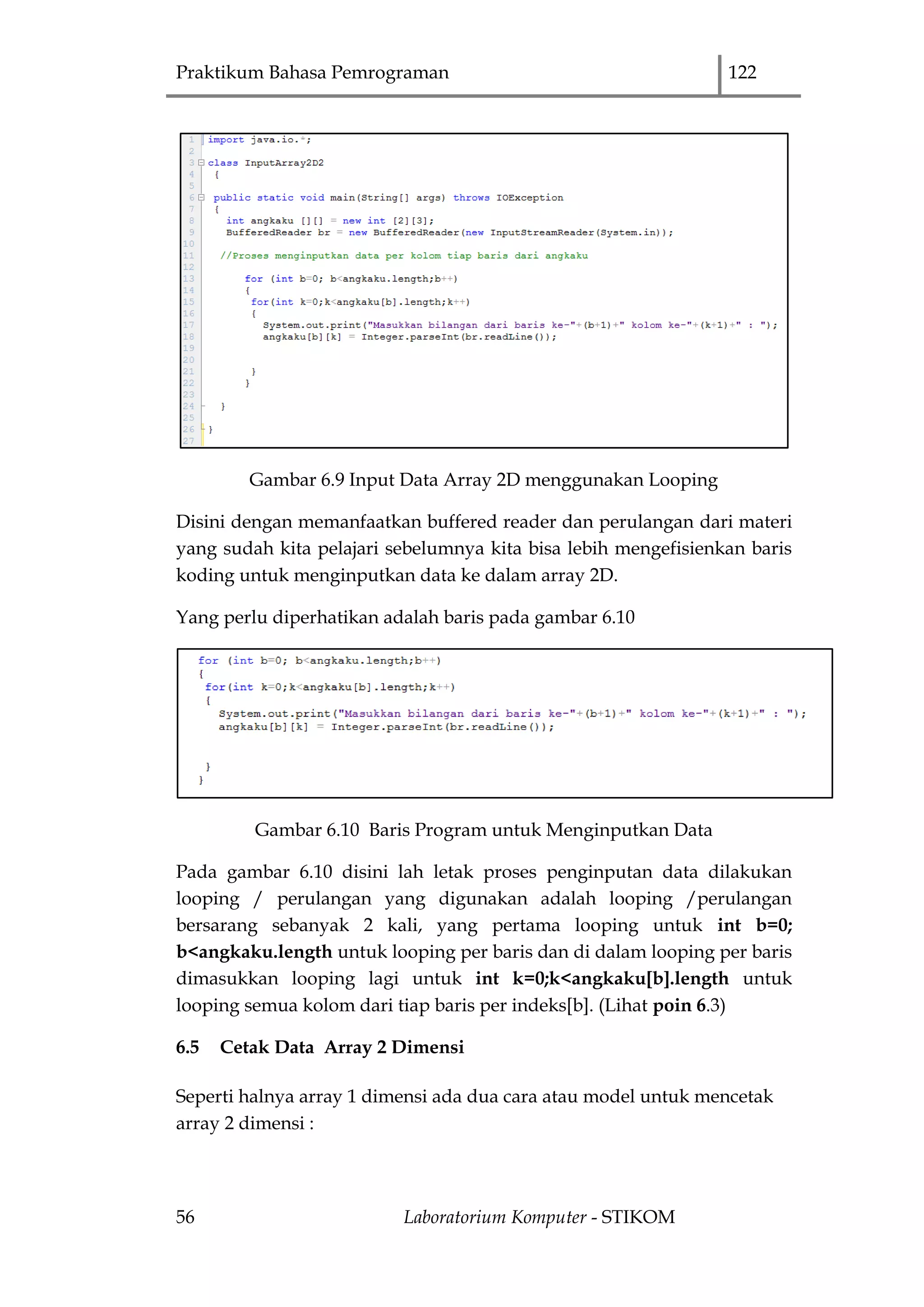 Praktikum Bahasa Pemrograman 122
56 Laboratorium Komputer - STIKOM
Gambar 6.9 Input Data Array 2D menggunakan Looping
Disini dengan memanfaatkan buffered reader dan perulangan dari materi
yang sudah kita pelajari sebelumnya kita bisa lebih mengefisienkan baris
koding untuk menginputkan data ke dalam array 2D.
Yang perlu diperhatikan adalah baris pada gambar 6.10
Gambar 6.10 Baris Program untuk Menginputkan Data
Pada gambar 6.10 disini lah letak proses penginputan data dilakukan
looping / perulangan yang digunakan adalah looping /perulangan
bersarang sebanyak 2 kali, yang pertama looping untuk int b=0;
b<angkaku.length untuk looping per baris dan di dalam looping per baris
dimasukkan looping lagi untuk int k=0;k<angkaku[b].length untuk
looping semua kolom dari tiap baris per indeks[b]. (Lihat poin 6.3)
6.5 Cetak Data Array 2 Dimensi
Seperti halnya array 1 dimensi ada dua cara atau model untuk mencetak
array 2 dimensi :
 