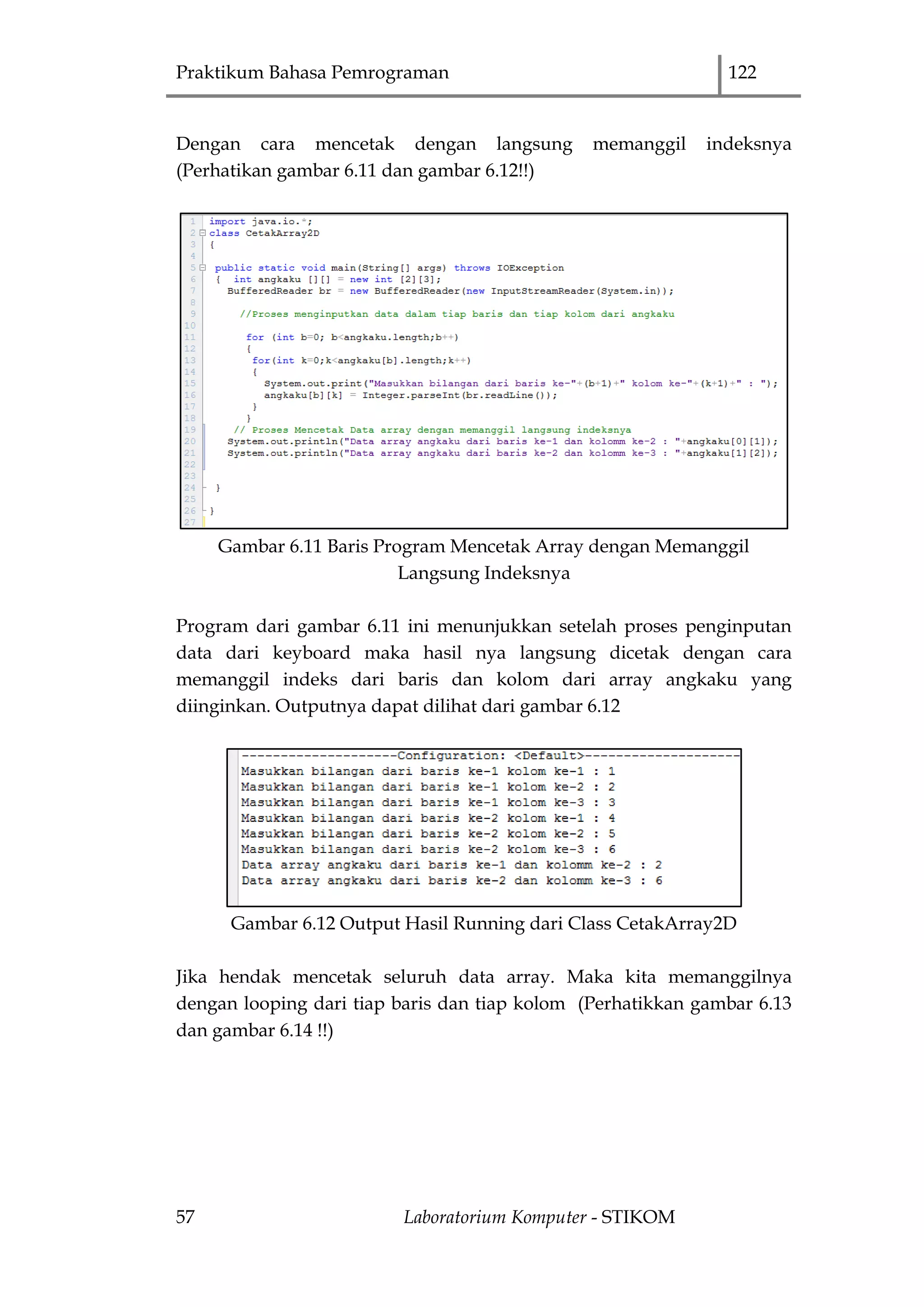 Praktikum Bahasa Pemrograman 122
57 Laboratorium Komputer - STIKOM
Dengan cara mencetak dengan langsung memanggil indeksnya
(Perhatikan gambar 6.11 dan gambar 6.12!!)
Gambar 6.11 Baris Program Mencetak Array dengan Memanggil
Langsung Indeksnya
Program dari gambar 6.11 ini menunjukkan setelah proses penginputan
data dari keyboard maka hasil nya langsung dicetak dengan cara
memanggil indeks dari baris dan kolom dari array angkaku yang
diinginkan. Outputnya dapat dilihat dari gambar 6.12
Gambar 6.12 Output Hasil Running dari Class CetakArray2D
Jika hendak mencetak seluruh data array. Maka kita memanggilnya
dengan looping dari tiap baris dan tiap kolom (Perhatikkan gambar 6.13
dan gambar 6.14 !!)
 