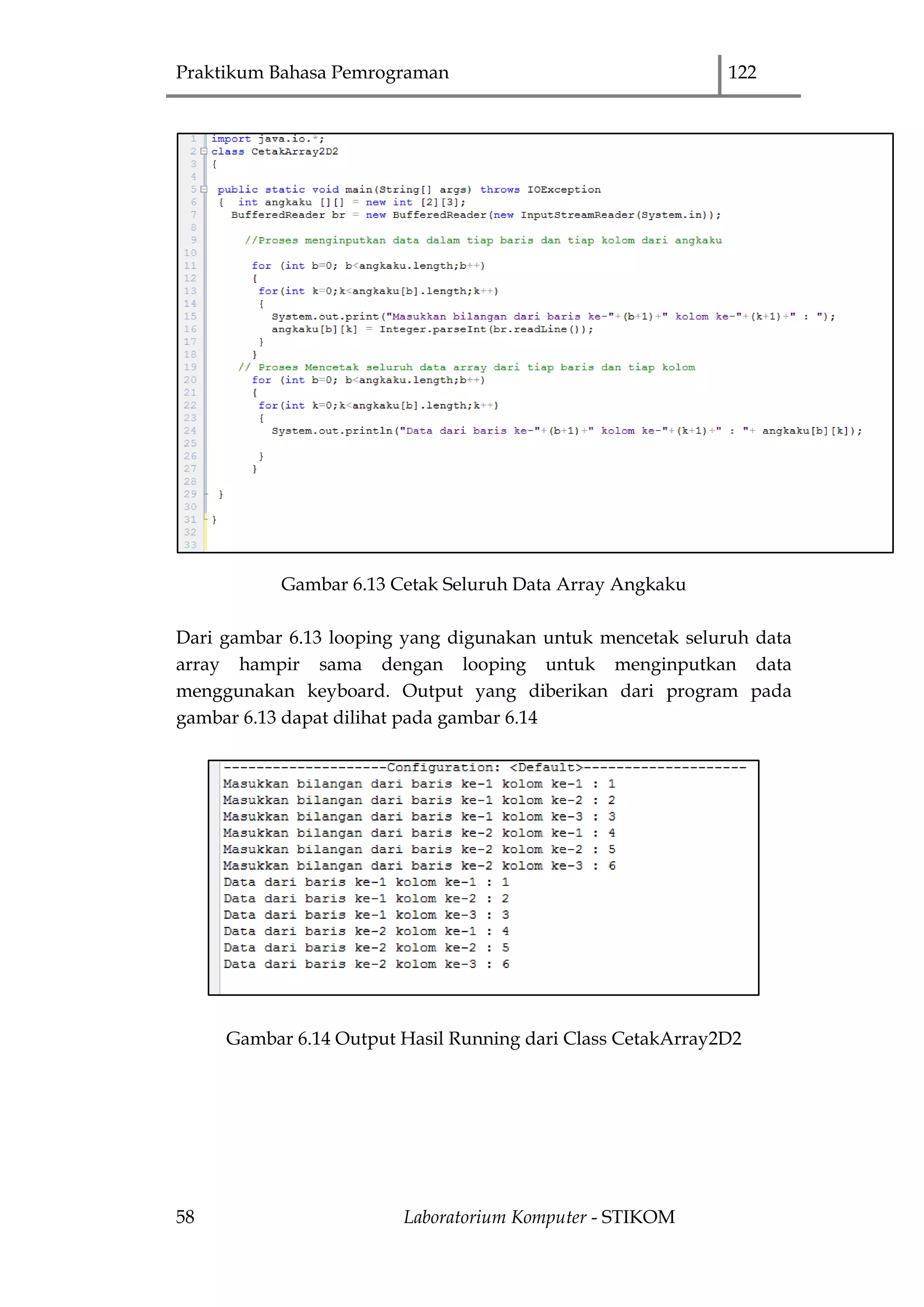 Praktikum Bahasa Pemrograman 122
58 Laboratorium Komputer - STIKOM
Gambar 6.13 Cetak Seluruh Data Array Angkaku
Dari gambar 6.13 looping yang digunakan untuk mencetak seluruh data
array hampir sama dengan looping untuk menginputkan data
menggunakan keyboard. Output yang diberikan dari program pada
gambar 6.13 dapat dilihat pada gambar 6.14
Gambar 6.14 Output Hasil Running dari Class CetakArray2D2
 