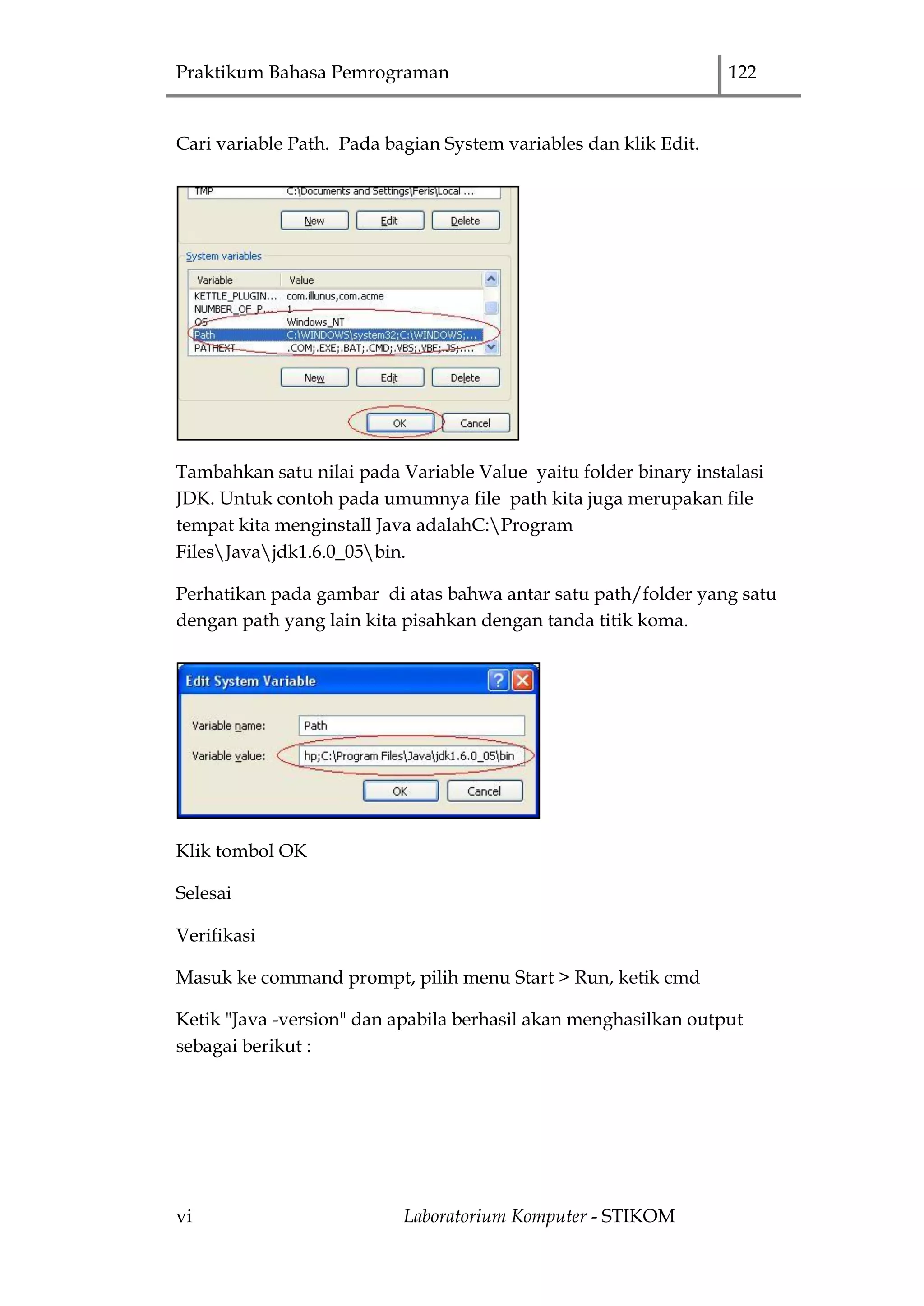 Praktikum Bahasa Pemrograman 122
vi Laboratorium Komputer - STIKOM
Cari variable Path. Pada bagian System variables dan klik Edit.
Tambahkan satu nilai pada Variable Value yaitu folder binary instalasi
JDK. Untuk contoh pada umumnya file path kita juga merupakan file
tempat kita menginstall Java adalahC:Program
FilesJavajdk1.6.0_05bin.
Perhatikan pada gambar di atas bahwa antar satu path/folder yang satu
dengan path yang lain kita pisahkan dengan tanda titik koma.
Klik tombol OK
Selesai
Verifikasi
Masuk ke command prompt, pilih menu Start > Run, ketik cmd
Ketik "Java -version" dan apabila berhasil akan menghasilkan output
sebagai berikut :
 