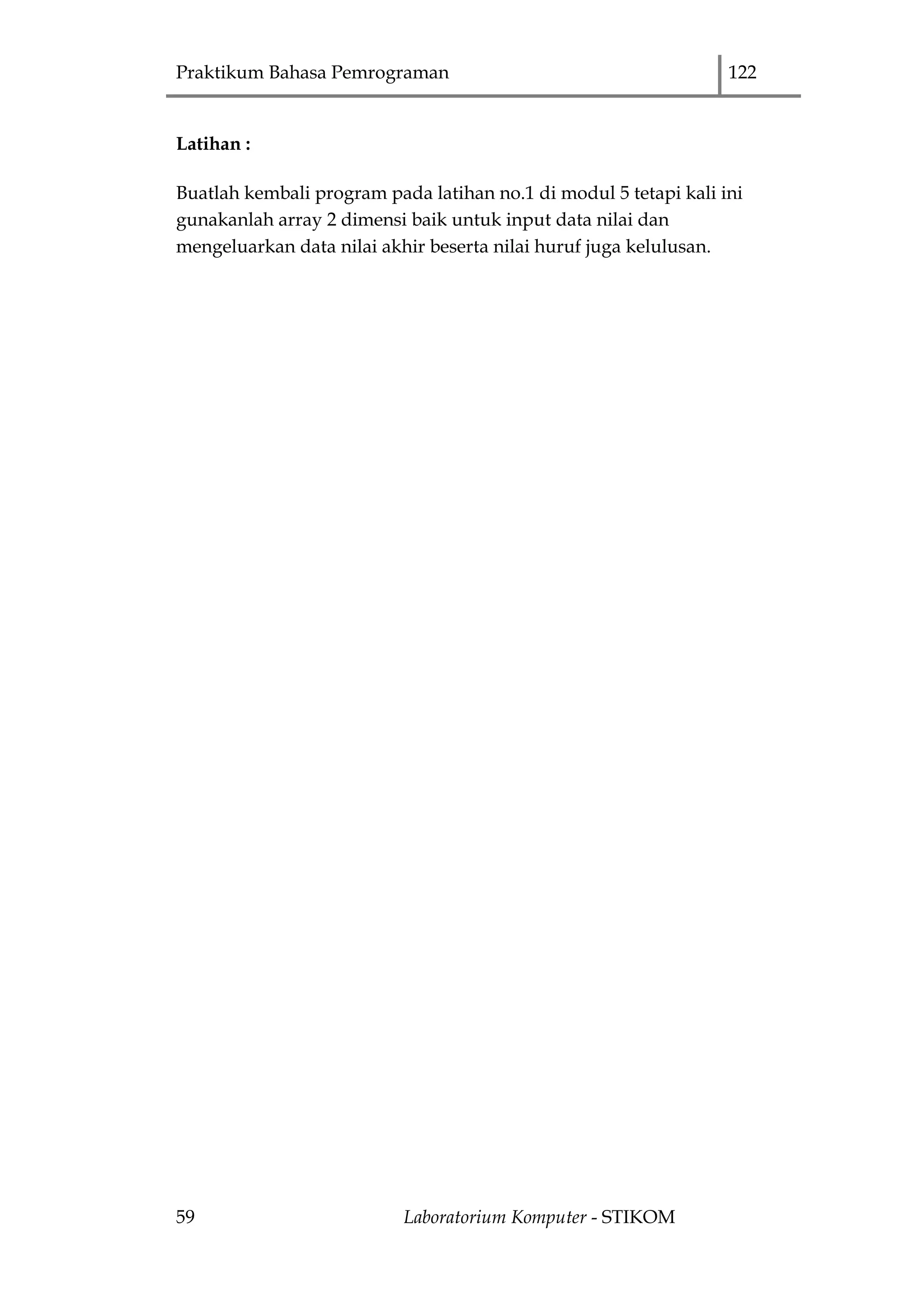 Praktikum Bahasa Pemrograman 122
59 Laboratorium Komputer - STIKOM
Latihan :
Buatlah kembali program pada latihan no.1 di modul 5 tetapi kali ini
gunakanlah array 2 dimensi baik untuk input data nilai dan
mengeluarkan data nilai akhir beserta nilai huruf juga kelulusan.
 