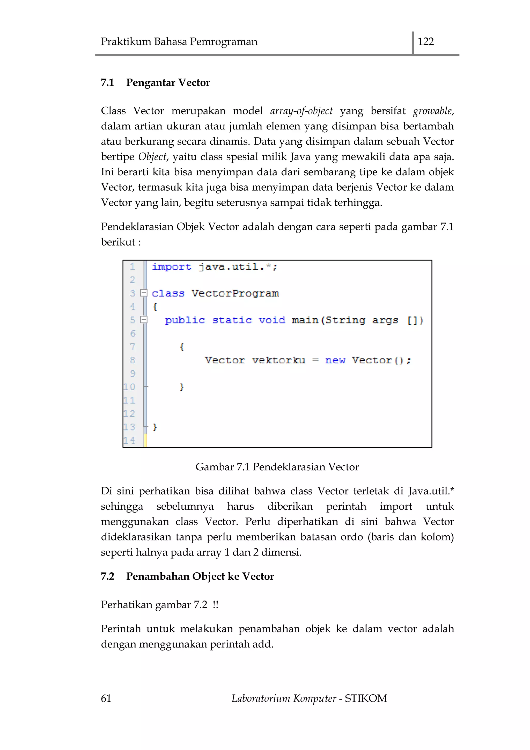Praktikum Bahasa Pemrograman 122
61 Laboratorium Komputer - STIKOM
7.1 Pengantar Vector
Class Vector merupakan model array-of-object yang bersifat growable,
dalam artian ukuran atau jumlah elemen yang disimpan bisa bertambah
atau berkurang secara dinamis. Data yang disimpan dalam sebuah Vector
bertipe Object, yaitu class spesial milik Java yang mewakili data apa saja.
Ini berarti kita bisa menyimpan data dari sembarang tipe ke dalam objek
Vector, termasuk kita juga bisa menyimpan data berjenis Vector ke dalam
Vector yang lain, begitu seterusnya sampai tidak terhingga.
Pendeklarasian Objek Vector adalah dengan cara seperti pada gambar 7.1
berikut :
Gambar 7.1 Pendeklarasian Vector
Di sini perhatikan bisa dilihat bahwa class Vector terletak di Java.util.*
sehingga sebelumnya harus diberikan perintah import untuk
menggunakan class Vector. Perlu diperhatikan di sini bahwa Vector
dideklarasikan tanpa perlu memberikan batasan ordo (baris dan kolom)
seperti halnya pada array 1 dan 2 dimensi.
7.2 Penambahan Object ke Vector
Perhatikan gambar 7.2 !!
Perintah untuk melakukan penambahan objek ke dalam vector adalah
dengan menggunakan perintah add.
 