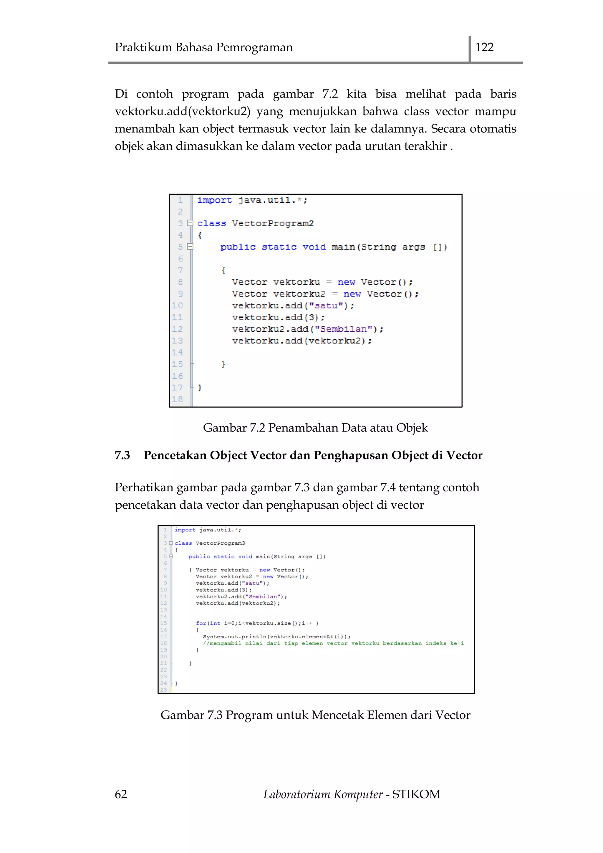 Praktikum Bahasa Pemrograman 122
62 Laboratorium Komputer - STIKOM
Di contoh program pada gambar 7.2 kita bisa melihat pada baris
vektorku.add(vektorku2) yang menujukkan bahwa class vector mampu
menambah kan object termasuk vector lain ke dalamnya. Secara otomatis
objek akan dimasukkan ke dalam vector pada urutan terakhir .
Gambar 7.2 Penambahan Data atau Objek
7.3 Pencetakan Object Vector dan Penghapusan Object di Vector
Perhatikan gambar pada gambar 7.3 dan gambar 7.4 tentang contoh
pencetakan data vector dan penghapusan object di vector
Gambar 7.3 Program untuk Mencetak Elemen dari Vector
 