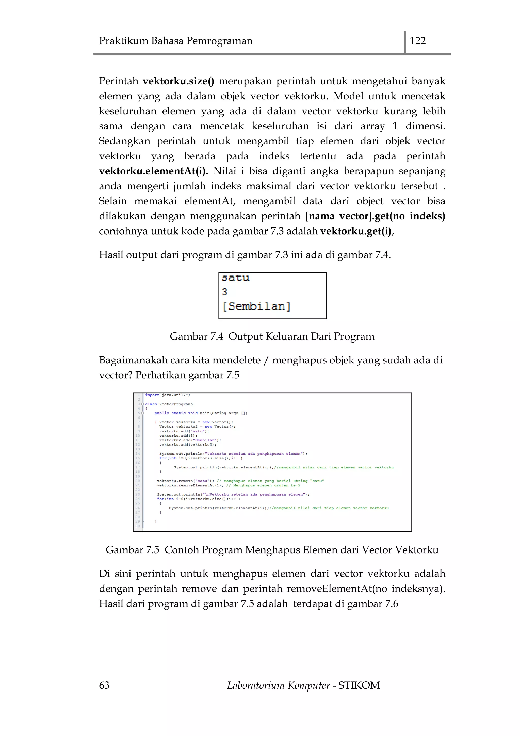 Praktikum Bahasa Pemrograman 122
63 Laboratorium Komputer - STIKOM
Perintah vektorku.size() merupakan perintah untuk mengetahui banyak
elemen yang ada dalam objek vector vektorku. Model untuk mencetak
keseluruhan elemen yang ada di dalam vector vektorku kurang lebih
sama dengan cara mencetak keseluruhan isi dari array 1 dimensi.
Sedangkan perintah untuk mengambil tiap elemen dari objek vector
vektorku yang berada pada indeks tertentu ada pada perintah
vektorku.elementAt(i). Nilai i bisa diganti angka berapapun sepanjang
anda mengerti jumlah indeks maksimal dari vector vektorku tersebut .
Selain memakai elementAt, mengambil data dari object vector bisa
dilakukan dengan menggunakan perintah [nama vector].get(no indeks)
contohnya untuk kode pada gambar 7.3 adalah vektorku.get(i),
Hasil output dari program di gambar 7.3 ini ada di gambar 7.4.
Gambar 7.4 Output Keluaran Dari Program
Bagaimanakah cara kita mendelete / menghapus objek yang sudah ada di
vector? Perhatikan gambar 7.5
Gambar 7.5 Contoh Program Menghapus Elemen dari Vector Vektorku
Di sini perintah untuk menghapus elemen dari vector vektorku adalah
dengan perintah remove dan perintah removeElementAt(no indeksnya).
Hasil dari program di gambar 7.5 adalah terdapat di gambar 7.6
 