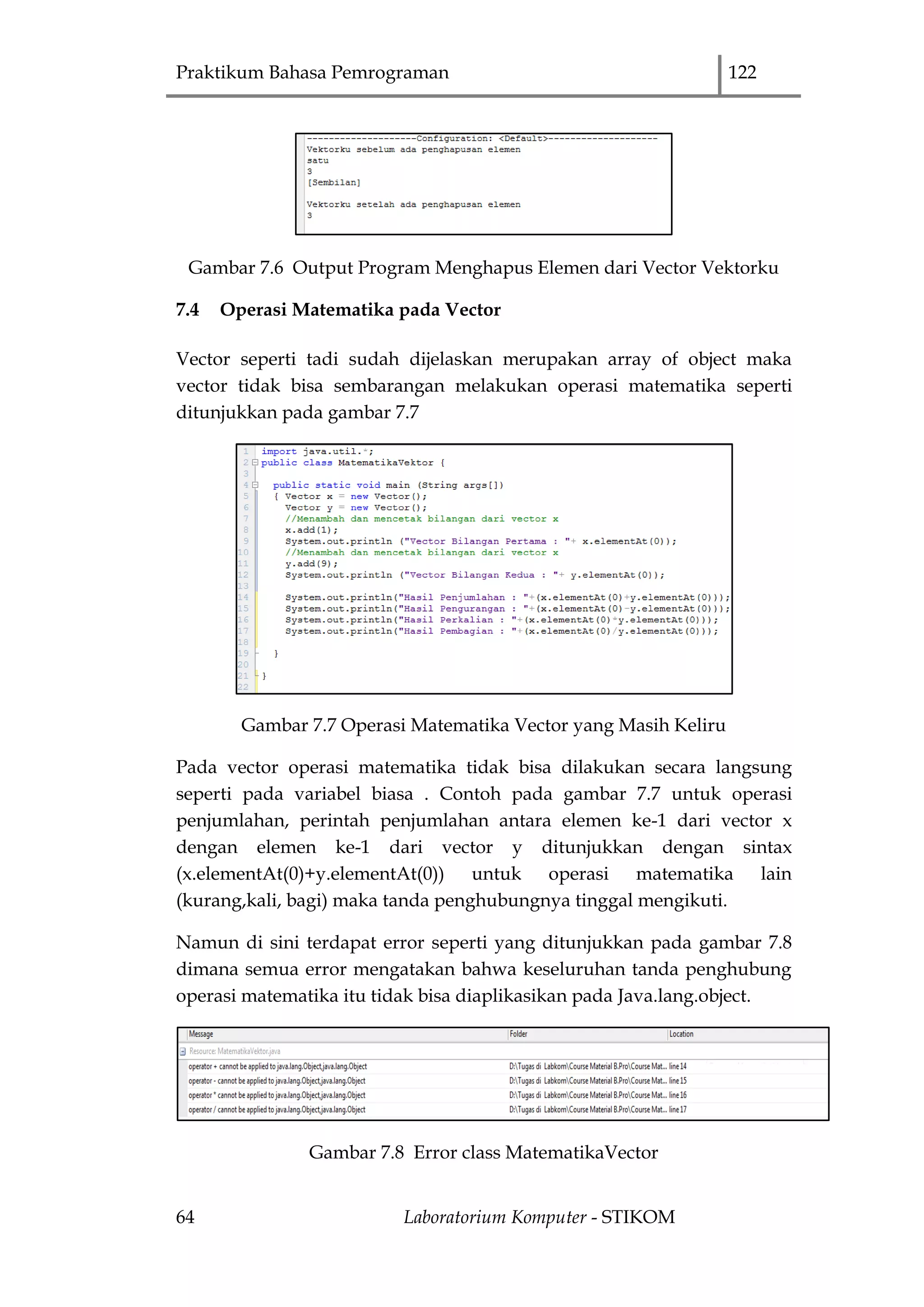 Praktikum Bahasa Pemrograman 122
64 Laboratorium Komputer - STIKOM
Gambar 7.6 Output Program Menghapus Elemen dari Vector Vektorku
7.4 Operasi Matematika pada Vector
Vector seperti tadi sudah dijelaskan merupakan array of object maka
vector tidak bisa sembarangan melakukan operasi matematika seperti
ditunjukkan pada gambar 7.7
Gambar 7.7 Operasi Matematika Vector yang Masih Keliru
Pada vector operasi matematika tidak bisa dilakukan secara langsung
seperti pada variabel biasa . Contoh pada gambar 7.7 untuk operasi
penjumlahan, perintah penjumlahan antara elemen ke-1 dari vector x
dengan elemen ke-1 dari vector y ditunjukkan dengan sintax
(x.elementAt(0)+y.elementAt(0)) untuk operasi matematika lain
(kurang,kali, bagi) maka tanda penghubungnya tinggal mengikuti.
Namun di sini terdapat error seperti yang ditunjukkan pada gambar 7.8
dimana semua error mengatakan bahwa keseluruhan tanda penghubung
operasi matematika itu tidak bisa diaplikasikan pada Java.lang.object.
Gambar 7.8 Error class MatematikaVector
 