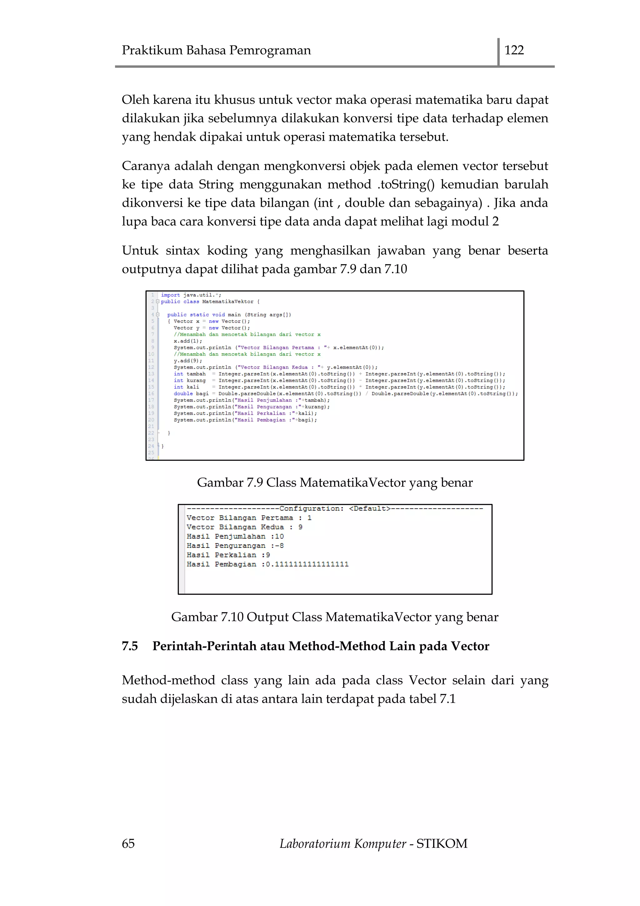 Praktikum Bahasa Pemrograman 122
65 Laboratorium Komputer - STIKOM
Oleh karena itu khusus untuk vector maka operasi matematika baru dapat
dilakukan jika sebelumnya dilakukan konversi tipe data terhadap elemen
yang hendak dipakai untuk operasi matematika tersebut.
Caranya adalah dengan mengkonversi objek pada elemen vector tersebut
ke tipe data String menggunakan method .toString() kemudian barulah
dikonversi ke tipe data bilangan (int , double dan sebagainya) . Jika anda
lupa baca cara konversi tipe data anda dapat melihat lagi modul 2
Untuk sintax koding yang menghasilkan jawaban yang benar beserta
outputnya dapat dilihat pada gambar 7.9 dan 7.10
Gambar 7.9 Class MatematikaVector yang benar
Gambar 7.10 Output Class MatematikaVector yang benar
7.5 Perintah-Perintah atau Method-Method Lain pada Vector
Method-method class yang lain ada pada class Vector selain dari yang
sudah dijelaskan di atas antara lain terdapat pada tabel 7.1
 