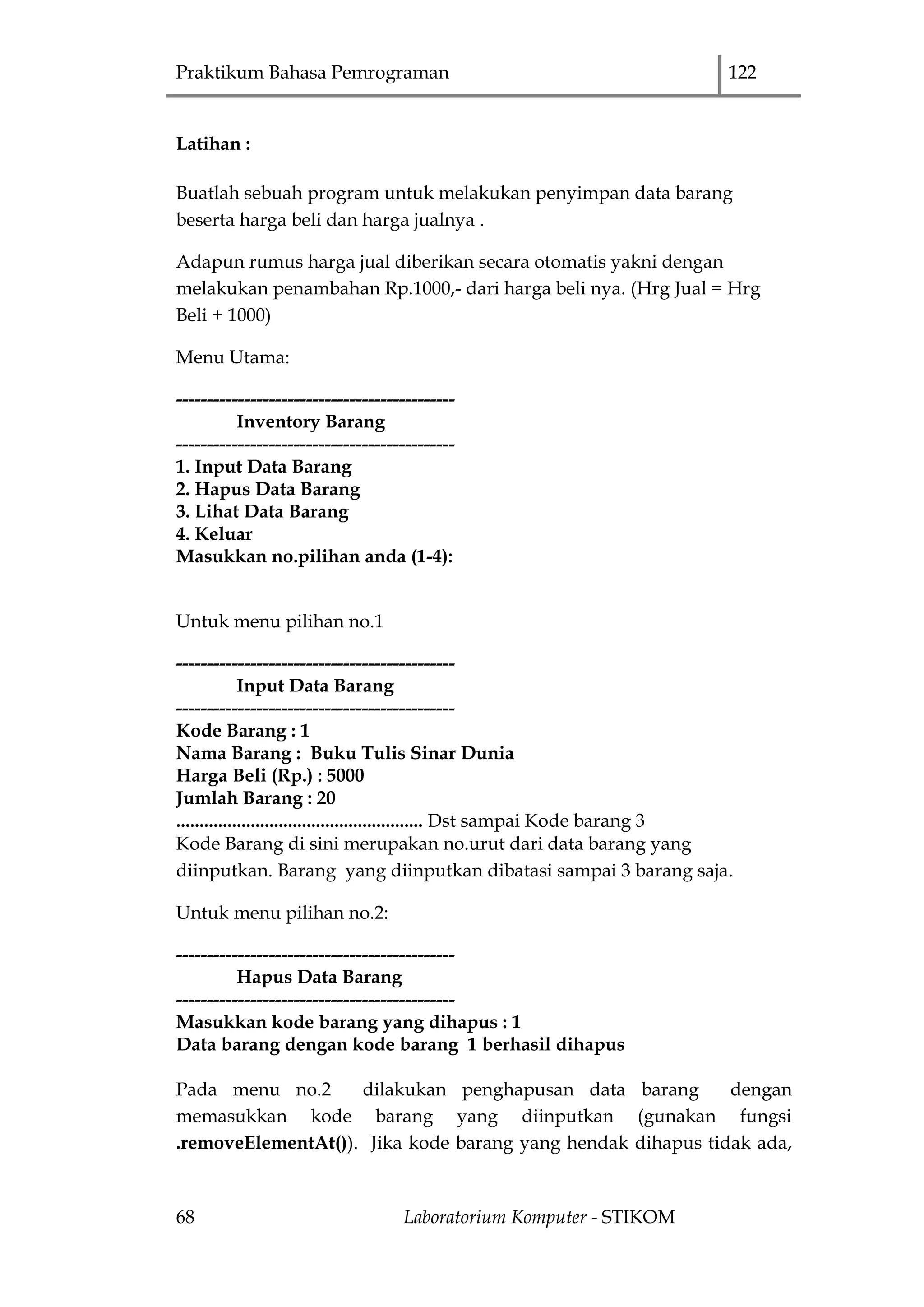 Praktikum Bahasa Pemrograman 122
68 Laboratorium Komputer - STIKOM
Latihan :
Buatlah sebuah program untuk melakukan penyimpan data barang
beserta harga beli dan harga jualnya .
Adapun rumus harga jual diberikan secara otomatis yakni dengan
melakukan penambahan Rp.1000,- dari harga beli nya. (Hrg Jual = Hrg
Beli + 1000)
Menu Utama:
---------------------------------------------
Inventory Barang
---------------------------------------------
1. Input Data Barang
2. Hapus Data Barang
3. Lihat Data Barang
4. Keluar
Masukkan no.pilihan anda (1-4):
Untuk menu pilihan no.1
---------------------------------------------
Input Data Barang
---------------------------------------------
Kode Barang : 1
Nama Barang : Buku Tulis Sinar Dunia
Harga Beli (Rp.) : 5000
Jumlah Barang : 20
..................................................... Dst sampai Kode barang 3
Kode Barang di sini merupakan no.urut dari data barang yang
diinputkan. Barang yang diinputkan dibatasi sampai 3 barang saja.
Untuk menu pilihan no.2:
---------------------------------------------
Hapus Data Barang
---------------------------------------------
Masukkan kode barang yang dihapus : 1
Data barang dengan kode barang 1 berhasil dihapus
Pada menu no.2 dilakukan penghapusan data barang dengan
memasukkan kode barang yang diinputkan (gunakan fungsi
.removeElementAt()). Jika kode barang yang hendak dihapus tidak ada,
 