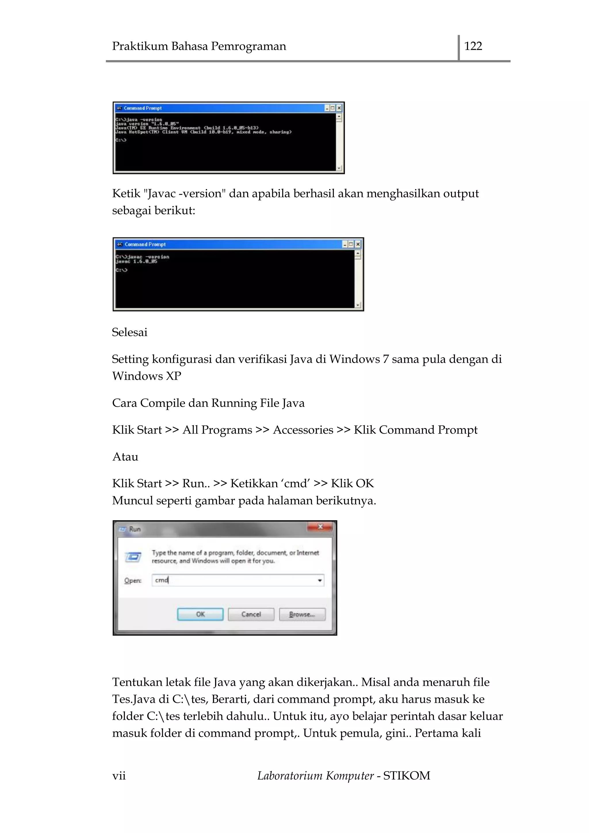 Praktikum Bahasa Pemrograman 122
vii Laboratorium Komputer - STIKOM
Ketik "Javac -version" dan apabila berhasil akan menghasilkan output
sebagai berikut:
Selesai
Setting konfigurasi dan verifikasi Java di Windows 7 sama pula dengan di
Windows XP
Cara Compile dan Running File Java
Klik Start >> All Programs >> Accessories >> Klik Command Prompt
Atau
Klik Start >> Run.. >> Ketikkan „cmd‟ >> Klik OK
Muncul seperti gambar pada halaman berikutnya.
Tentukan letak file Java yang akan dikerjakan.. Misal anda menaruh file
Tes.Java di C:tes, Berarti, dari command prompt, aku harus masuk ke
folder C:tes terlebih dahulu.. Untuk itu, ayo belajar perintah dasar keluar
masuk folder di command prompt,. Untuk pemula, gini.. Pertama kali
 