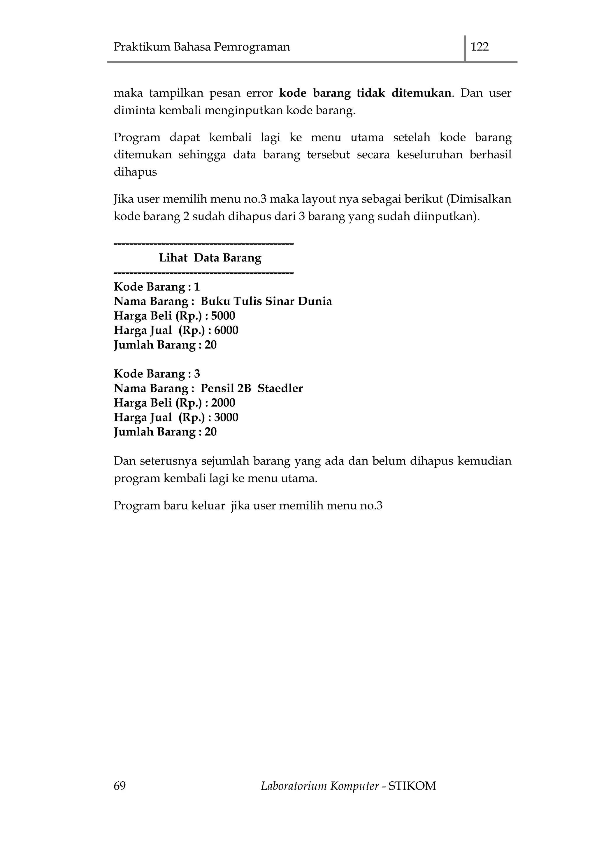 Praktikum Bahasa Pemrograman 122
69 Laboratorium Komputer - STIKOM
maka tampilkan pesan error kode barang tidak ditemukan. Dan user
diminta kembali menginputkan kode barang.
Program dapat kembali lagi ke menu utama setelah kode barang
ditemukan sehingga data barang tersebut secara keseluruhan berhasil
dihapus
Jika user memilih menu no.3 maka layout nya sebagai berikut (Dimisalkan
kode barang 2 sudah dihapus dari 3 barang yang sudah diinputkan).
---------------------------------------------
Lihat Data Barang
---------------------------------------------
Kode Barang : 1
Nama Barang : Buku Tulis Sinar Dunia
Harga Beli (Rp.) : 5000
Harga Jual (Rp.) : 6000
Jumlah Barang : 20
Kode Barang : 3
Nama Barang : Pensil 2B Staedler
Harga Beli (Rp.) : 2000
Harga Jual (Rp.) : 3000
Jumlah Barang : 20
Dan seterusnya sejumlah barang yang ada dan belum dihapus kemudian
program kembali lagi ke menu utama.
Program baru keluar jika user memilih menu no.3
 