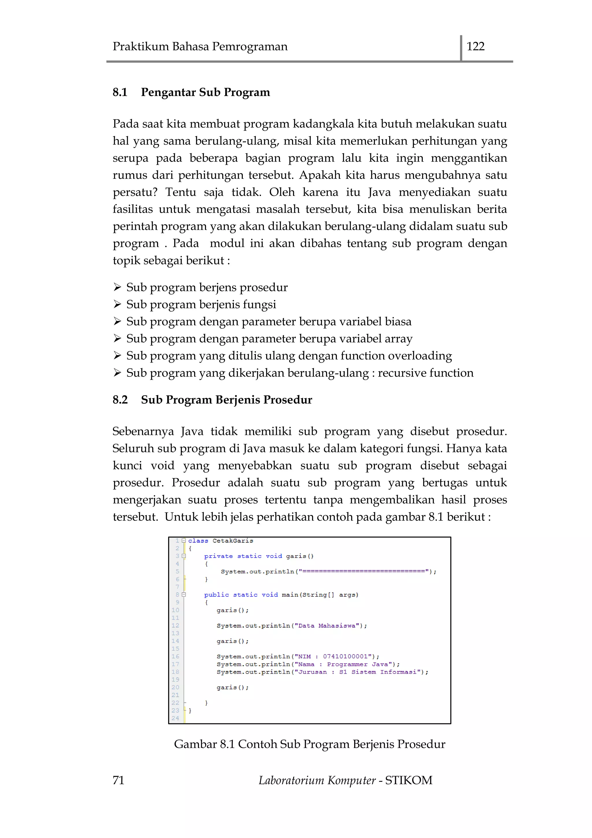 Praktikum Bahasa Pemrograman 122
71 Laboratorium Komputer - STIKOM
8.1 Pengantar Sub Program
Pada saat kita membuat program kadangkala kita butuh melakukan suatu
hal yang sama berulang-ulang, misal kita memerlukan perhitungan yang
serupa pada beberapa bagian program lalu kita ingin menggantikan
rumus dari perhitungan tersebut. Apakah kita harus mengubahnya satu
persatu? Tentu saja tidak. Oleh karena itu Java menyediakan suatu
fasilitas untuk mengatasi masalah tersebut, kita bisa menuliskan berita
perintah program yang akan dilakukan berulang-ulang didalam suatu sub
program . Pada modul ini akan dibahas tentang sub program dengan
topik sebagai berikut :
 Sub program berjens prosedur
 Sub program berjenis fungsi
 Sub program dengan parameter berupa variabel biasa
 Sub program dengan parameter berupa variabel array
 Sub program yang ditulis ulang dengan function overloading
 Sub program yang dikerjakan berulang-ulang : recursive function
8.2 Sub Program Berjenis Prosedur
Sebenarnya Java tidak memiliki sub program yang disebut prosedur.
Seluruh sub program di Java masuk ke dalam kategori fungsi. Hanya kata
kunci void yang menyebabkan suatu sub program disebut sebagai
prosedur. Prosedur adalah suatu sub program yang bertugas untuk
mengerjakan suatu proses tertentu tanpa mengembalikan hasil proses
tersebut. Untuk lebih jelas perhatikan contoh pada gambar 8.1 berikut :
Gambar 8.1 Contoh Sub Program Berjenis Prosedur
 