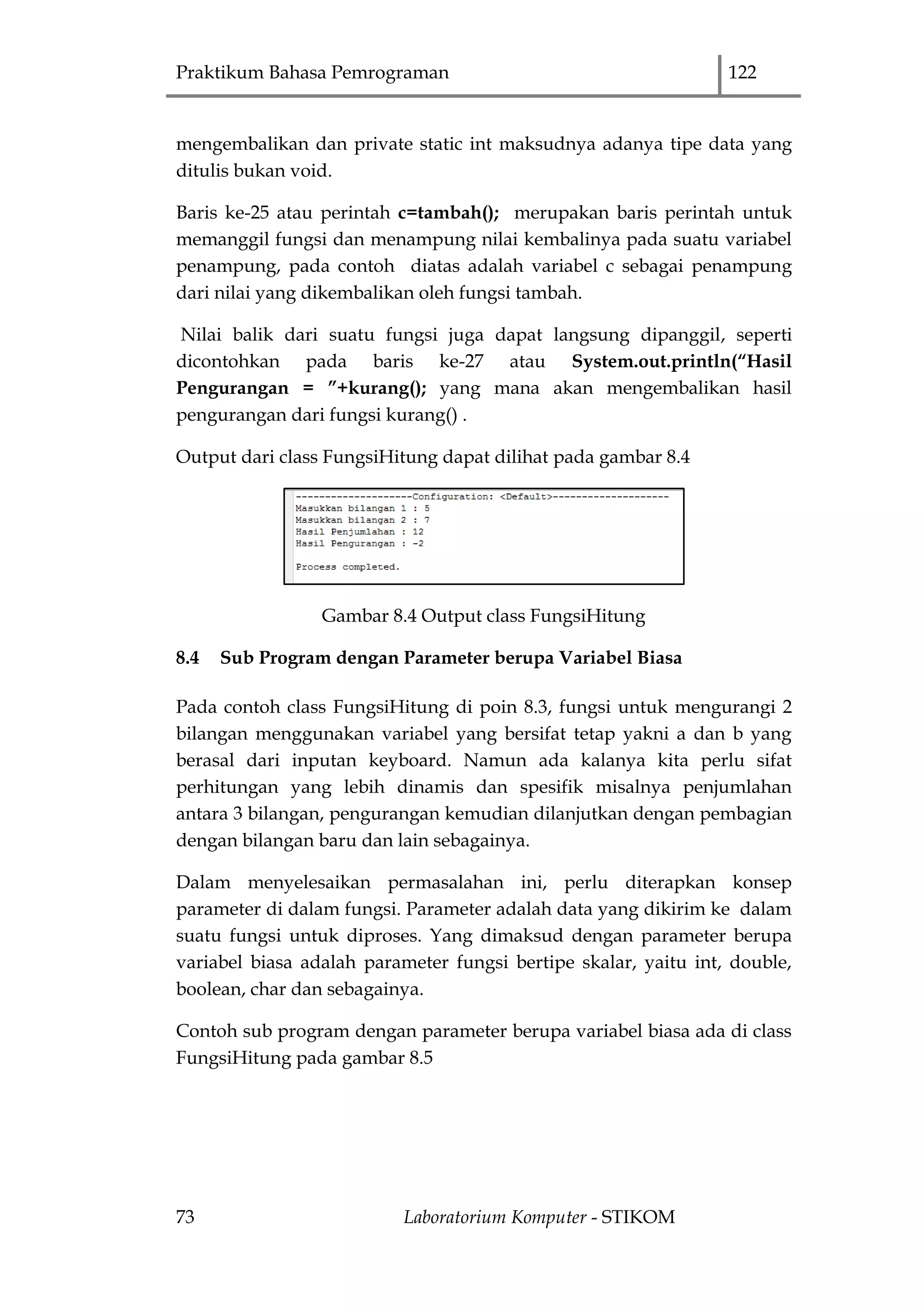 Praktikum Bahasa Pemrograman 122
73 Laboratorium Komputer - STIKOM
mengembalikan dan private static int maksudnya adanya tipe data yang
ditulis bukan void.
Baris ke-25 atau perintah c=tambah(); merupakan baris perintah untuk
memanggil fungsi dan menampung nilai kembalinya pada suatu variabel
penampung, pada contoh diatas adalah variabel c sebagai penampung
dari nilai yang dikembalikan oleh fungsi tambah.
Nilai balik dari suatu fungsi juga dapat langsung dipanggil, seperti
dicontohkan pada baris ke-27 atau System.out.println(“Hasil
Pengurangan = ”+kurang(); yang mana akan mengembalikan hasil
pengurangan dari fungsi kurang() .
Output dari class FungsiHitung dapat dilihat pada gambar 8.4
Gambar 8.4 Output class FungsiHitung
8.4 Sub Program dengan Parameter berupa Variabel Biasa
Pada contoh class FungsiHitung di poin 8.3, fungsi untuk mengurangi 2
bilangan menggunakan variabel yang bersifat tetap yakni a dan b yang
berasal dari inputan keyboard. Namun ada kalanya kita perlu sifat
perhitungan yang lebih dinamis dan spesifik misalnya penjumlahan
antara 3 bilangan, pengurangan kemudian dilanjutkan dengan pembagian
dengan bilangan baru dan lain sebagainya.
Dalam menyelesaikan permasalahan ini, perlu diterapkan konsep
parameter di dalam fungsi. Parameter adalah data yang dikirim ke dalam
suatu fungsi untuk diproses. Yang dimaksud dengan parameter berupa
variabel biasa adalah parameter fungsi bertipe skalar, yaitu int, double,
boolean, char dan sebagainya.
Contoh sub program dengan parameter berupa variabel biasa ada di class
FungsiHitung pada gambar 8.5
 