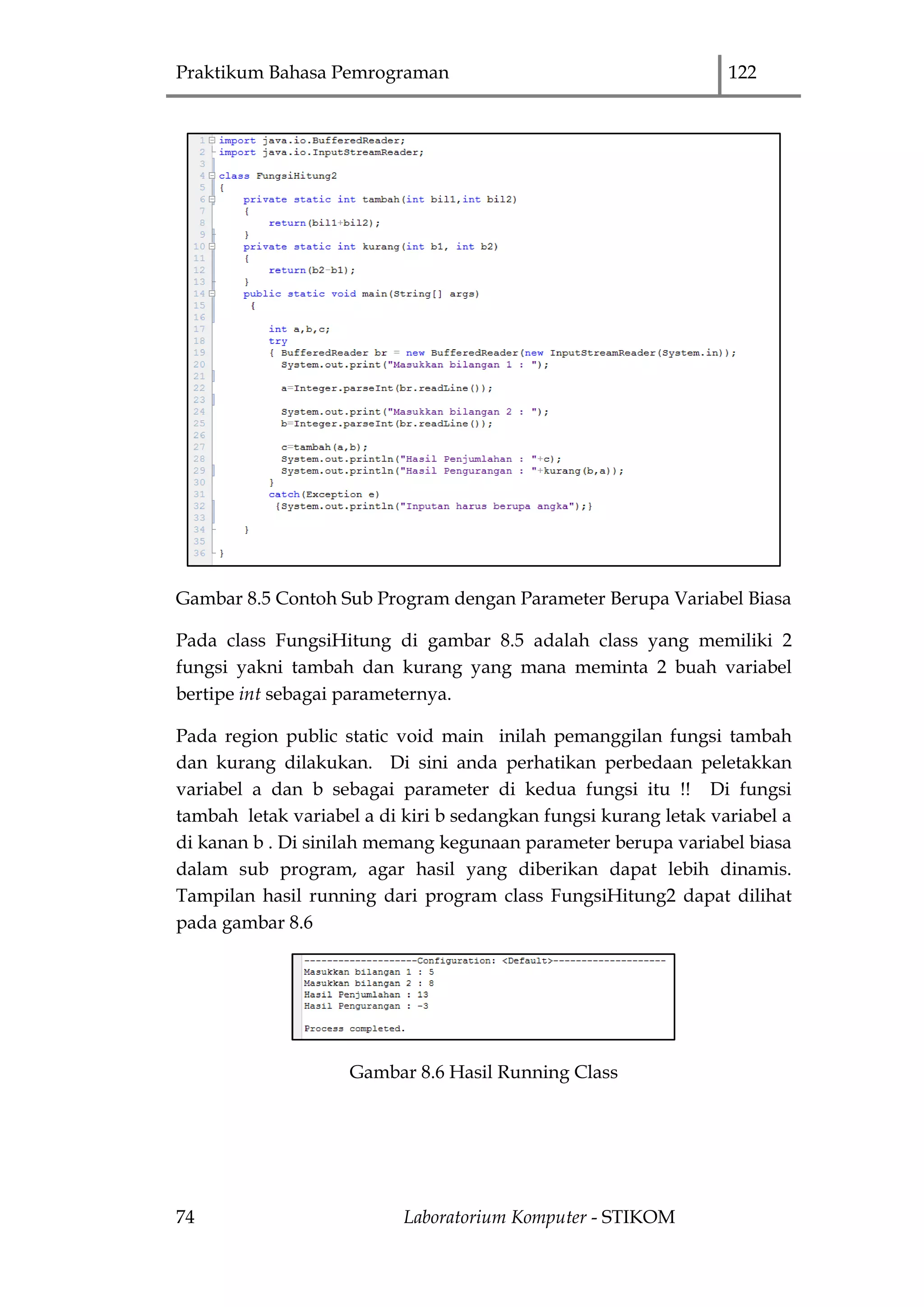 Praktikum Bahasa Pemrograman 122
74 Laboratorium Komputer - STIKOM
Gambar 8.5 Contoh Sub Program dengan Parameter Berupa Variabel Biasa
Pada class FungsiHitung di gambar 8.5 adalah class yang memiliki 2
fungsi yakni tambah dan kurang yang mana meminta 2 buah variabel
bertipe int sebagai parameternya.
Pada region public static void main inilah pemanggilan fungsi tambah
dan kurang dilakukan. Di sini anda perhatikan perbedaan peletakkan
variabel a dan b sebagai parameter di kedua fungsi itu !! Di fungsi
tambah letak variabel a di kiri b sedangkan fungsi kurang letak variabel a
di kanan b . Di sinilah memang kegunaan parameter berupa variabel biasa
dalam sub program, agar hasil yang diberikan dapat lebih dinamis.
Tampilan hasil running dari program class FungsiHitung2 dapat dilihat
pada gambar 8.6
Gambar 8.6 Hasil Running Class
 