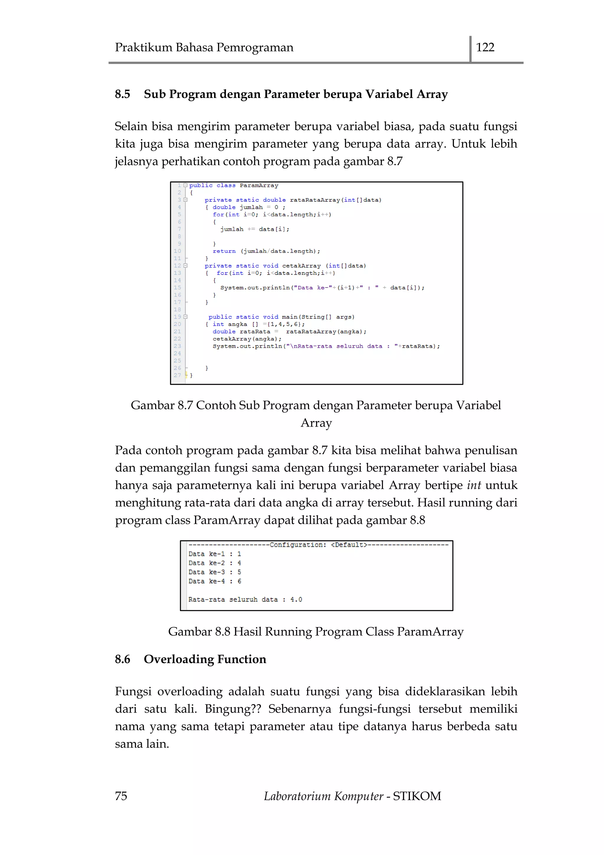 Praktikum Bahasa Pemrograman 122
75 Laboratorium Komputer - STIKOM
8.5 Sub Program dengan Parameter berupa Variabel Array
Selain bisa mengirim parameter berupa variabel biasa, pada suatu fungsi
kita juga bisa mengirim parameter yang berupa data array. Untuk lebih
jelasnya perhatikan contoh program pada gambar 8.7
Gambar 8.7 Contoh Sub Program dengan Parameter berupa Variabel
Array
Pada contoh program pada gambar 8.7 kita bisa melihat bahwa penulisan
dan pemanggilan fungsi sama dengan fungsi berparameter variabel biasa
hanya saja parameternya kali ini berupa variabel Array bertipe int untuk
menghitung rata-rata dari data angka di array tersebut. Hasil running dari
program class ParamArray dapat dilihat pada gambar 8.8
Gambar 8.8 Hasil Running Program Class ParamArray
8.6 Overloading Function
Fungsi overloading adalah suatu fungsi yang bisa dideklarasikan lebih
dari satu kali. Bingung?? Sebenarnya fungsi-fungsi tersebut memiliki
nama yang sama tetapi parameter atau tipe datanya harus berbeda satu
sama lain.
 