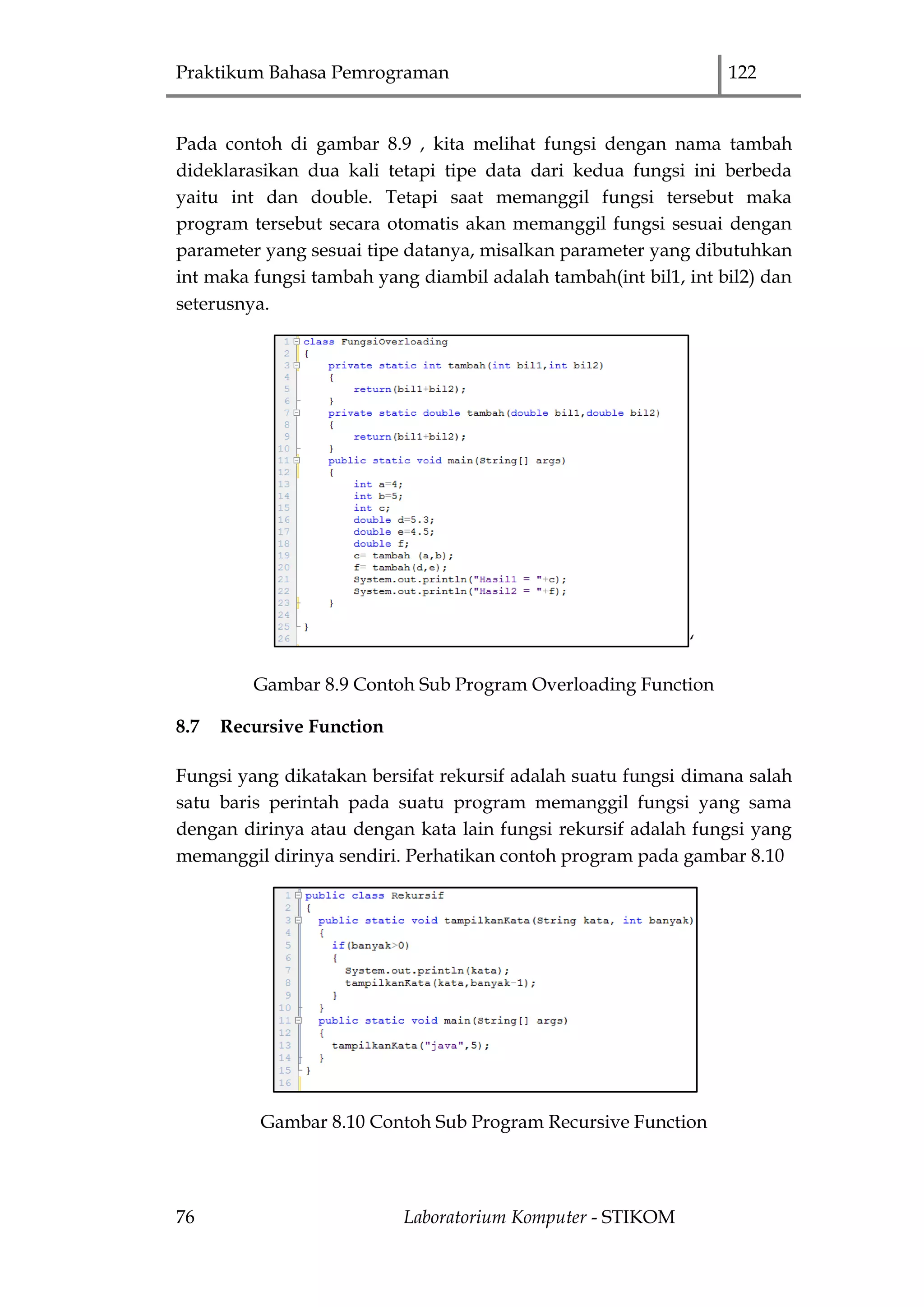 Praktikum Bahasa Pemrograman 122
76 Laboratorium Komputer - STIKOM
Pada contoh di gambar 8.9 , kita melihat fungsi dengan nama tambah
dideklarasikan dua kali tetapi tipe data dari kedua fungsi ini berbeda
yaitu int dan double. Tetapi saat memanggil fungsi tersebut maka
program tersebut secara otomatis akan memanggil fungsi sesuai dengan
parameter yang sesuai tipe datanya, misalkan parameter yang dibutuhkan
int maka fungsi tambah yang diambil adalah tambah(int bil1, int bil2) dan
seterusnya.
„
Gambar 8.9 Contoh Sub Program Overloading Function
8.7 Recursive Function
Fungsi yang dikatakan bersifat rekursif adalah suatu fungsi dimana salah
satu baris perintah pada suatu program memanggil fungsi yang sama
dengan dirinya atau dengan kata lain fungsi rekursif adalah fungsi yang
memanggil dirinya sendiri. Perhatikan contoh program pada gambar 8.10
Gambar 8.10 Contoh Sub Program Recursive Function
 