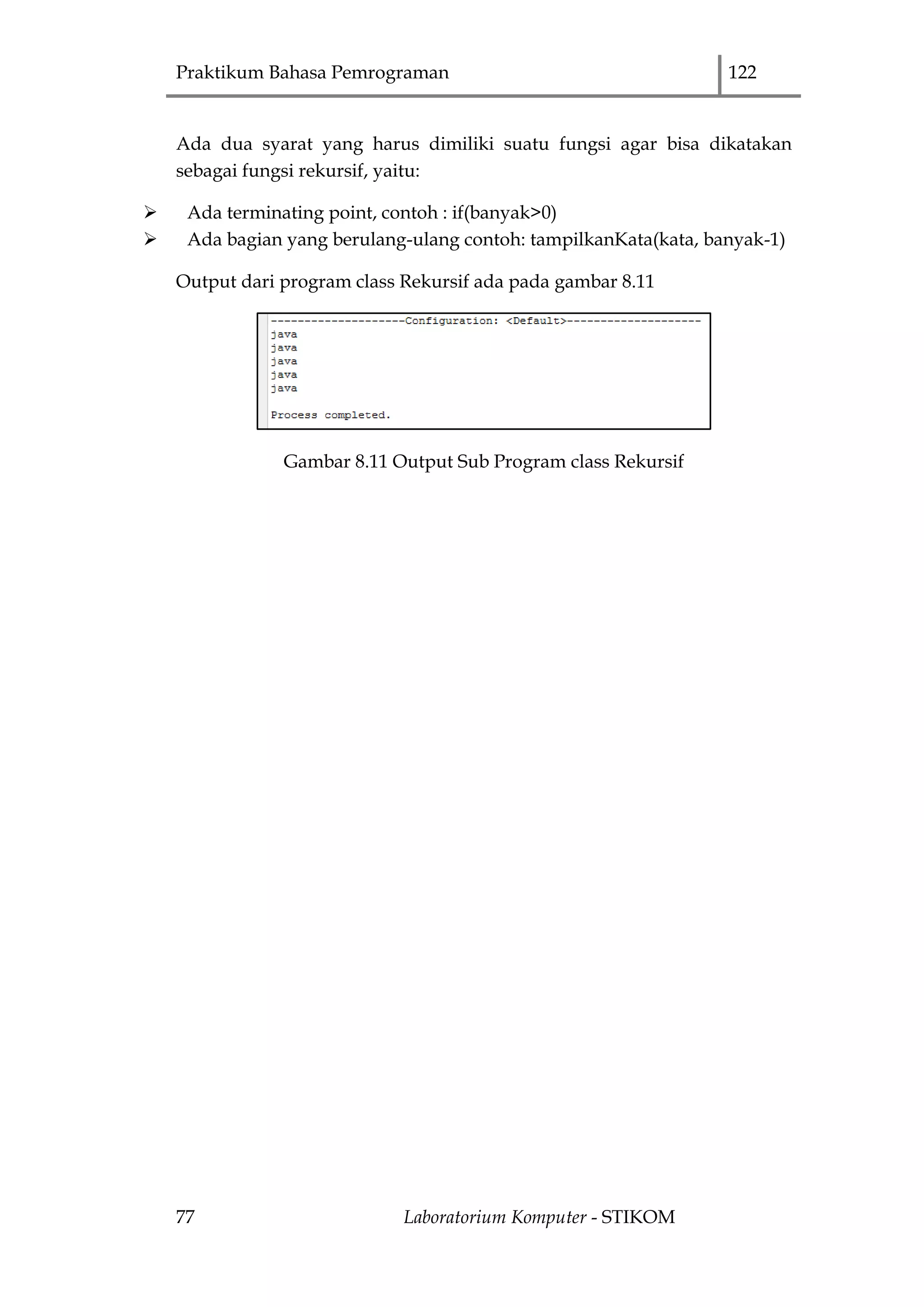 Praktikum Bahasa Pemrograman 122
77 Laboratorium Komputer - STIKOM
Ada dua syarat yang harus dimiliki suatu fungsi agar bisa dikatakan
sebagai fungsi rekursif, yaitu:
 Ada terminating point, contoh : if(banyak>0)
 Ada bagian yang berulang-ulang contoh: tampilkanKata(kata, banyak-1)
Output dari program class Rekursif ada pada gambar 8.11
Gambar 8.11 Output Sub Program class Rekursif
 