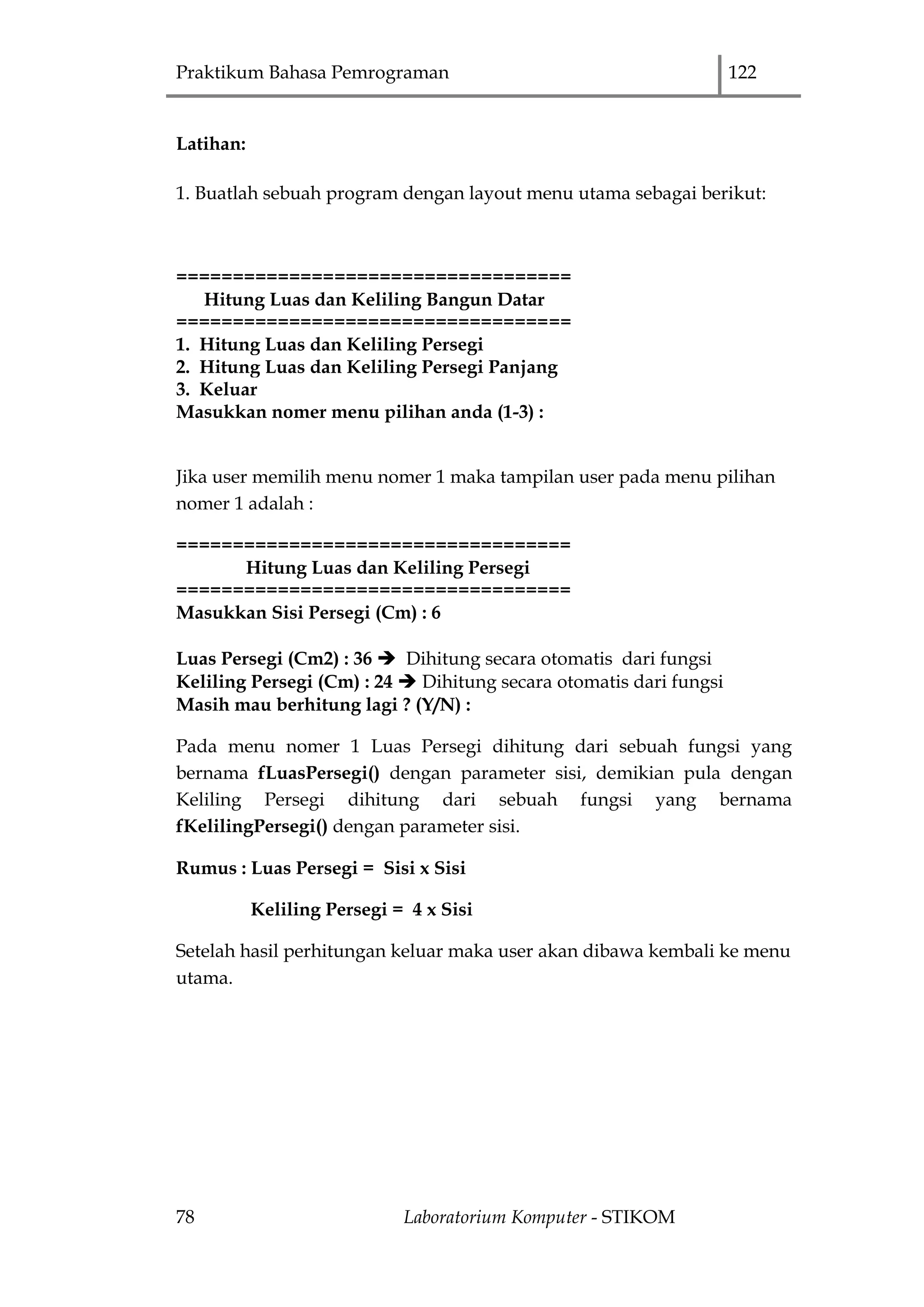 Praktikum Bahasa Pemrograman 122
78 Laboratorium Komputer - STIKOM
Latihan:
1. Buatlah sebuah program dengan layout menu utama sebagai berikut:
===================================
Hitung Luas dan Keliling Bangun Datar
===================================
1. Hitung Luas dan Keliling Persegi
2. Hitung Luas dan Keliling Persegi Panjang
3. Keluar
Masukkan nomer menu pilihan anda (1-3) :
Jika user memilih menu nomer 1 maka tampilan user pada menu pilihan
nomer 1 adalah :
===================================
Hitung Luas dan Keliling Persegi
===================================
Masukkan Sisi Persegi (Cm) : 6
Luas Persegi (Cm2) : 36  Dihitung secara otomatis dari fungsi
Keliling Persegi (Cm) : 24  Dihitung secara otomatis dari fungsi
Masih mau berhitung lagi ? (Y/N) :
Pada menu nomer 1 Luas Persegi dihitung dari sebuah fungsi yang
bernama fLuasPersegi() dengan parameter sisi, demikian pula dengan
Keliling Persegi dihitung dari sebuah fungsi yang bernama
fKelilingPersegi() dengan parameter sisi.
Rumus : Luas Persegi = Sisi x Sisi
Keliling Persegi = 4 x Sisi
Setelah hasil perhitungan keluar maka user akan dibawa kembali ke menu
utama.
 