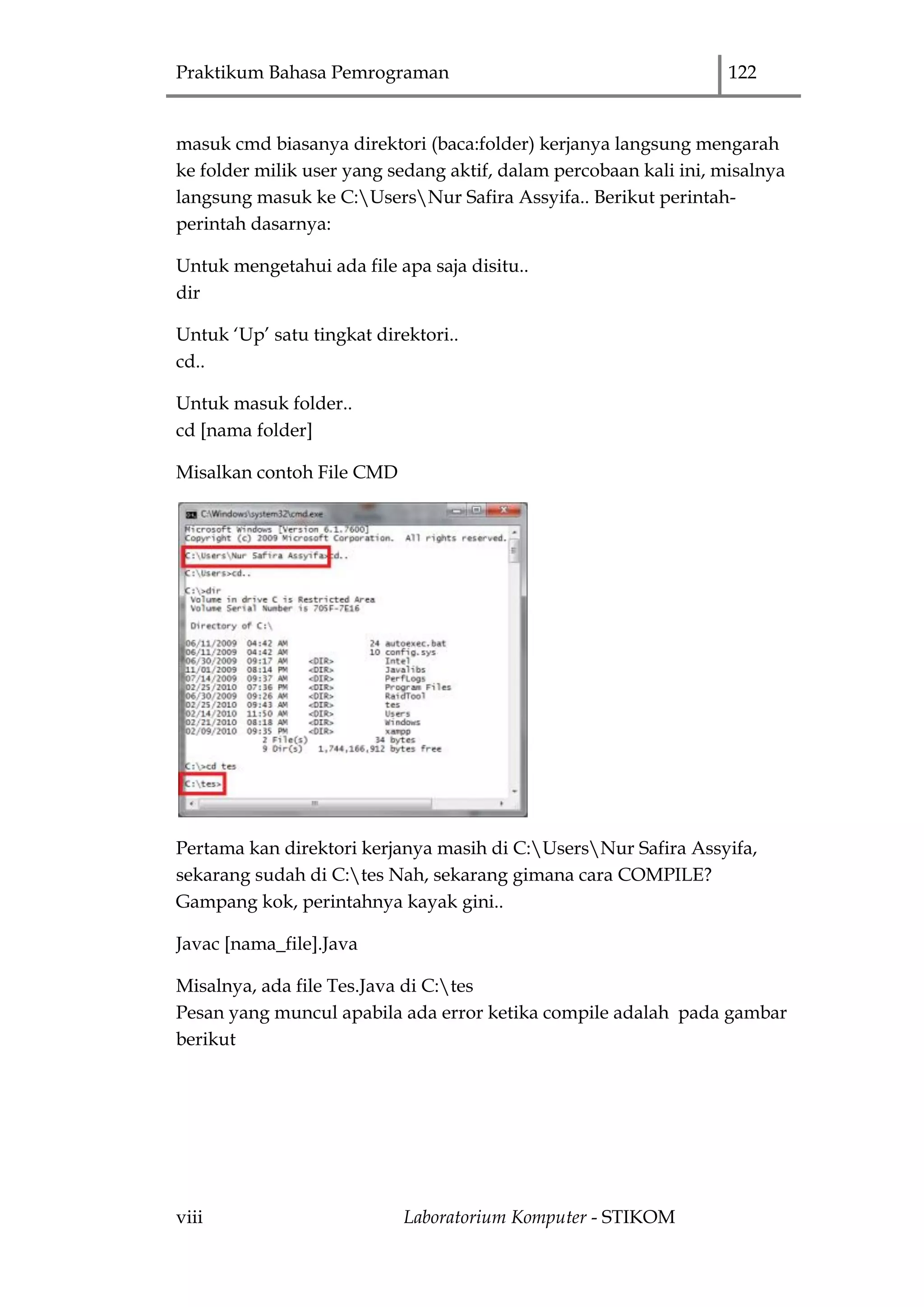 Praktikum Bahasa Pemrograman 122
viii Laboratorium Komputer - STIKOM
masuk cmd biasanya direktori (baca:folder) kerjanya langsung mengarah
ke folder milik user yang sedang aktif, dalam percobaan kali ini, misalnya
langsung masuk ke C:UsersNur Safira Assyifa.. Berikut perintah-
perintah dasarnya:
Untuk mengetahui ada file apa saja disitu..
dir
Untuk „Up‟ satu tingkat direktori..
cd..
Untuk masuk folder..
cd [nama folder]
Misalkan contoh File CMD
Pertama kan direktori kerjanya masih di C:UsersNur Safira Assyifa,
sekarang sudah di C:tes Nah, sekarang gimana cara COMPILE?
Gampang kok, perintahnya kayak gini..
Javac [nama_file].Java
Misalnya, ada file Tes.Java di C:tes
Pesan yang muncul apabila ada error ketika compile adalah pada gambar
berikut
 
