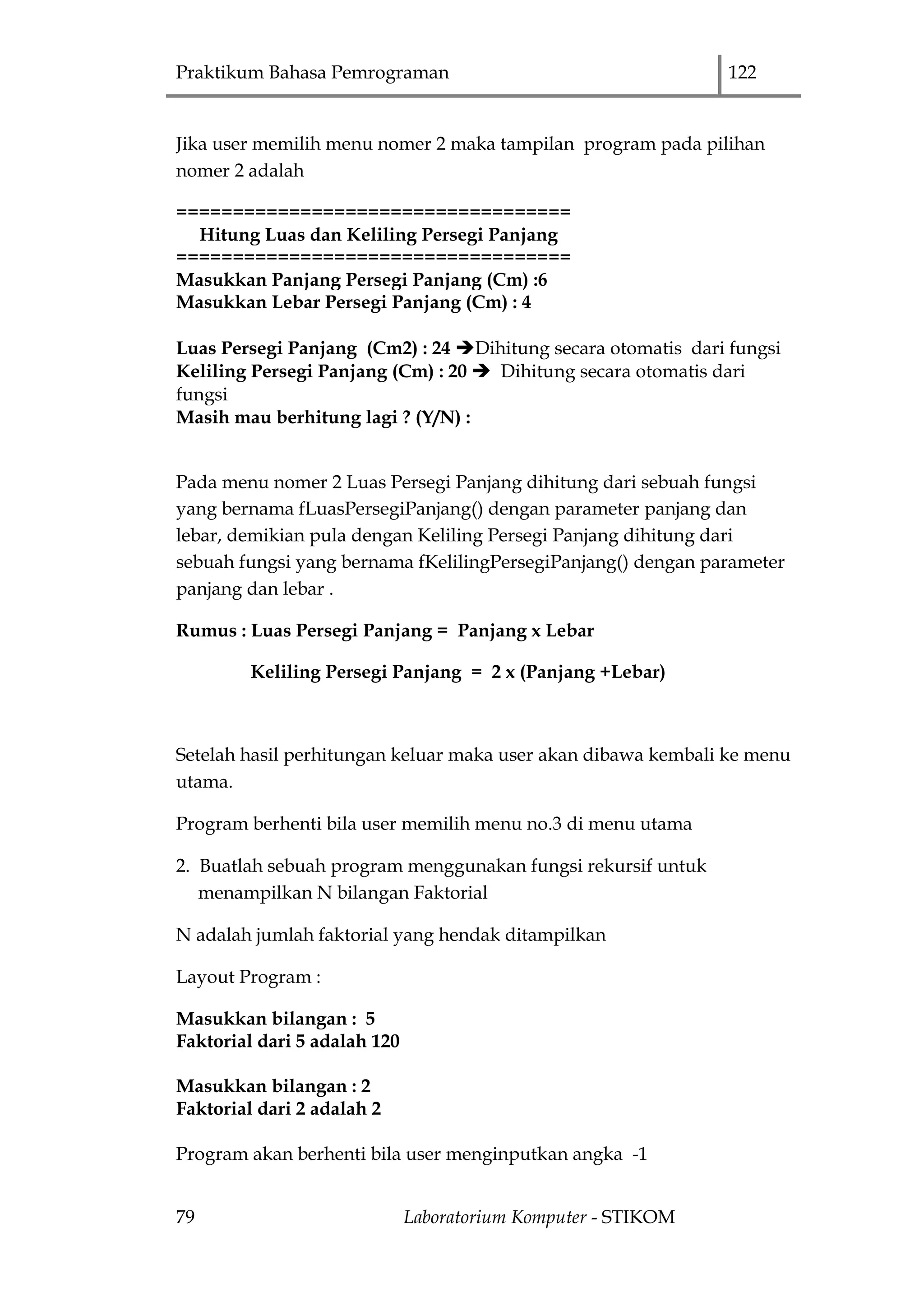 Praktikum Bahasa Pemrograman 122
79 Laboratorium Komputer - STIKOM
Jika user memilih menu nomer 2 maka tampilan program pada pilihan
nomer 2 adalah
===================================
Hitung Luas dan Keliling Persegi Panjang
===================================
Masukkan Panjang Persegi Panjang (Cm) :6
Masukkan Lebar Persegi Panjang (Cm) : 4
Luas Persegi Panjang (Cm2) : 24 Dihitung secara otomatis dari fungsi
Keliling Persegi Panjang (Cm) : 20  Dihitung secara otomatis dari
fungsi
Masih mau berhitung lagi ? (Y/N) :
Pada menu nomer 2 Luas Persegi Panjang dihitung dari sebuah fungsi
yang bernama fLuasPersegiPanjang() dengan parameter panjang dan
lebar, demikian pula dengan Keliling Persegi Panjang dihitung dari
sebuah fungsi yang bernama fKelilingPersegiPanjang() dengan parameter
panjang dan lebar .
Rumus : Luas Persegi Panjang = Panjang x Lebar
Keliling Persegi Panjang = 2 x (Panjang +Lebar)
Setelah hasil perhitungan keluar maka user akan dibawa kembali ke menu
utama.
Program berhenti bila user memilih menu no.3 di menu utama
2. Buatlah sebuah program menggunakan fungsi rekursif untuk
menampilkan N bilangan Faktorial
N adalah jumlah faktorial yang hendak ditampilkan
Layout Program :
Masukkan bilangan : 5
Faktorial dari 5 adalah 120
Masukkan bilangan : 2
Faktorial dari 2 adalah 2
Program akan berhenti bila user menginputkan angka -1
 