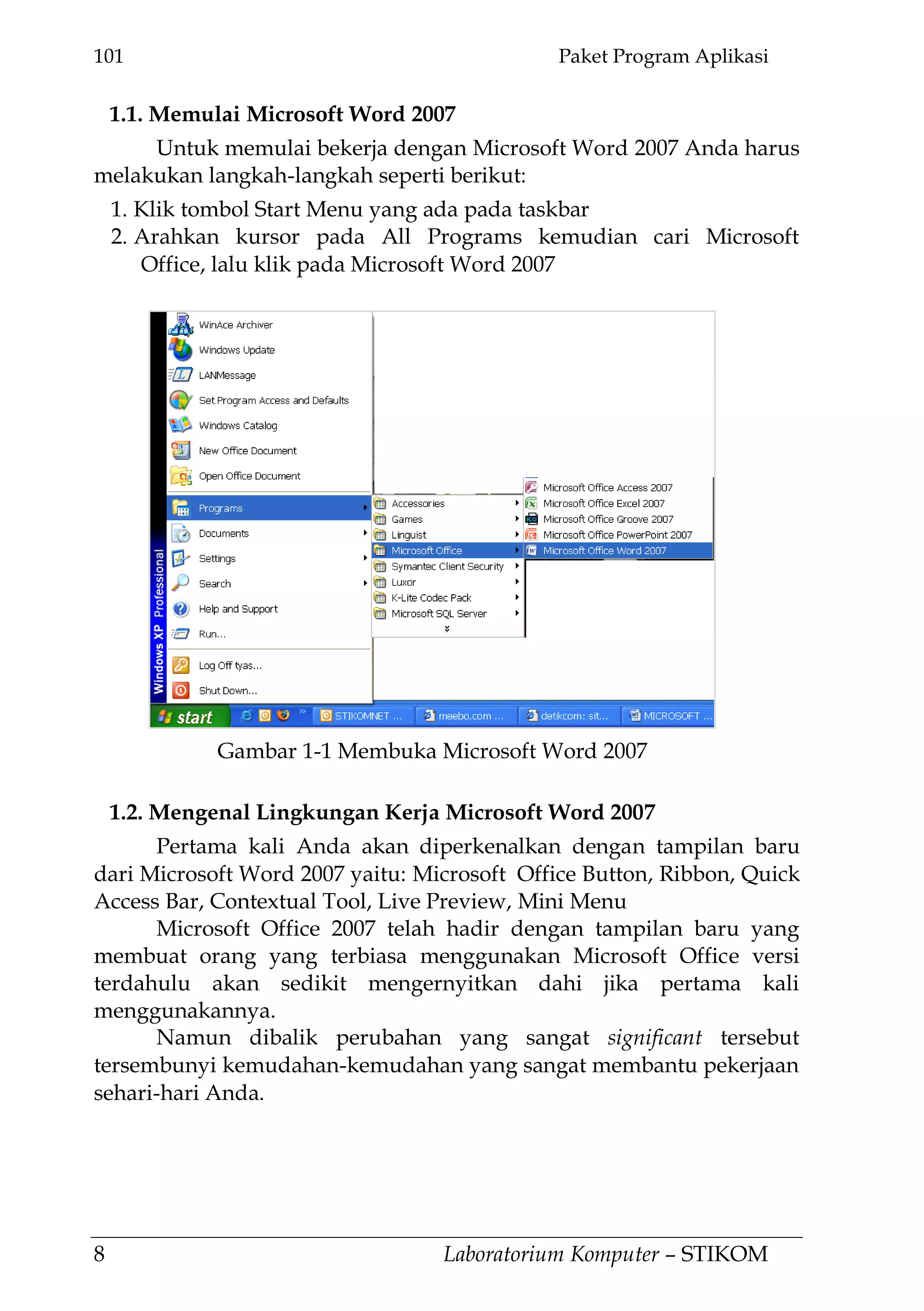 101 Paket Program Aplikasi
8 Laboratorium Komputer – STIKOM
1.1. Memulai Microsoft Word 2007
Untuk memulai bekerja dengan Microsoft Word 2007 Anda harus
melakukan langkah-langkah seperti berikut:
1. Klik tombol Start Menu yang ada pada taskbar
2. Arahkan kursor pada All Programs kemudian cari Microsoft
Office, lalu klik pada Microsoft Word 2007
1.2. Mengenal Lingkungan Kerja Microsoft Word 2007
Pertama kali Anda akan diperkenalkan dengan tampilan baru
dari Microsoft Word 2007 yaitu: Microsoft Office Button, Ribbon, Quick
Access Bar, Contextual Tool, Live Preview, Mini Menu
Microsoft Office 2007 telah hadir dengan tampilan baru yang
membuat orang yang terbiasa menggunakan Microsoft Office versi
terdahulu akan sedikit mengernyitkan dahi jika pertama kali
menggunakannya.
Namun dibalik perubahan yang sangat significant tersebut
tersembunyi kemudahan-kemudahan yang sangat membantu pekerjaan
sehari-hari Anda.
Gambar 1-1 Membuka Microsoft Word 2007
 