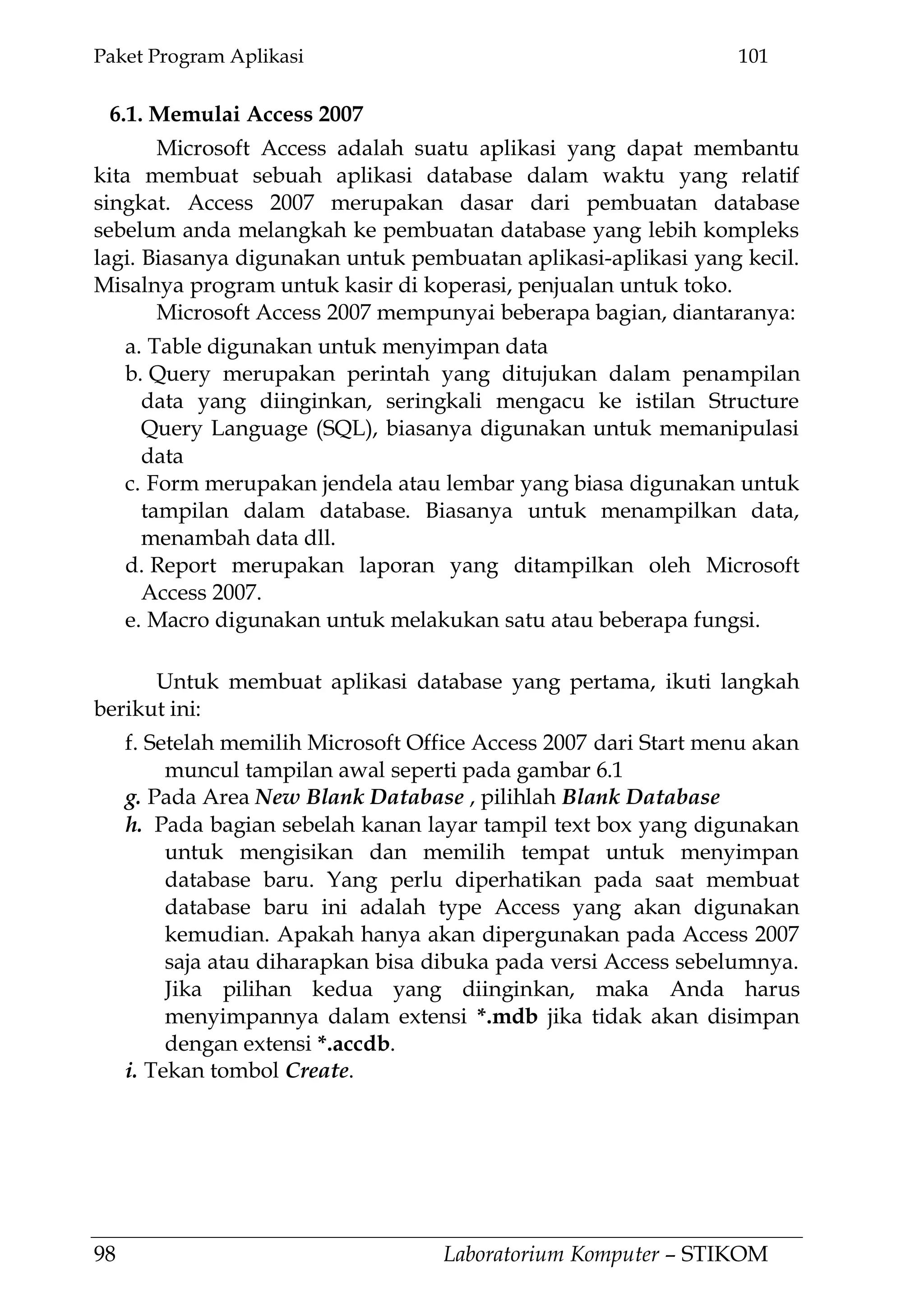 Paket Program Aplikasi 101
98 Laboratorium Komputer – STIKOM
6.1. Memulai Access 2007
Microsoft Access adalah suatu aplikasi yang dapat membantu
kita membuat sebuah aplikasi database dalam waktu yang relatif
singkat. Access 2007 merupakan dasar dari pembuatan database
sebelum anda melangkah ke pembuatan database yang lebih kompleks
lagi. Biasanya digunakan untuk pembuatan aplikasi-aplikasi yang kecil.
Misalnya program untuk kasir di koperasi, penjualan untuk toko.
Microsoft Access 2007 mempunyai beberapa bagian, diantaranya:
a. Table digunakan untuk menyimpan data
b. Query merupakan perintah yang ditujukan dalam penampilan
data yang diinginkan, seringkali mengacu ke istilan Structure
Query Language (SQL), biasanya digunakan untuk memanipulasi
data
c. Form merupakan jendela atau lembar yang biasa digunakan untuk
tampilan dalam database. Biasanya untuk menampilkan data,
menambah data dll.
d. Report merupakan laporan yang ditampilkan oleh Microsoft
Access 2007.
e. Macro digunakan untuk melakukan satu atau beberapa fungsi.
Untuk membuat aplikasi database yang pertama, ikuti langkah
berikut ini:
f. Setelah memilih Microsoft Office Access 2007 dari Start menu akan
muncul tampilan awal seperti pada gambar 6.1
g. Pada Area New Blank Database , pilihlah Blank Database
h. Pada bagian sebelah kanan layar tampil text box yang digunakan
untuk mengisikan dan memilih tempat untuk menyimpan
database baru. Yang perlu diperhatikan pada saat membuat
database baru ini adalah type Access yang akan digunakan
kemudian. Apakah hanya akan dipergunakan pada Access 2007
saja atau diharapkan bisa dibuka pada versi Access sebelumnya.
Jika pilihan kedua yang diinginkan, maka Anda harus
menyimpannya dalam extensi *.mdb jika tidak akan disimpan
dengan extensi *.accdb.
i. Tekan tombol Create.
 