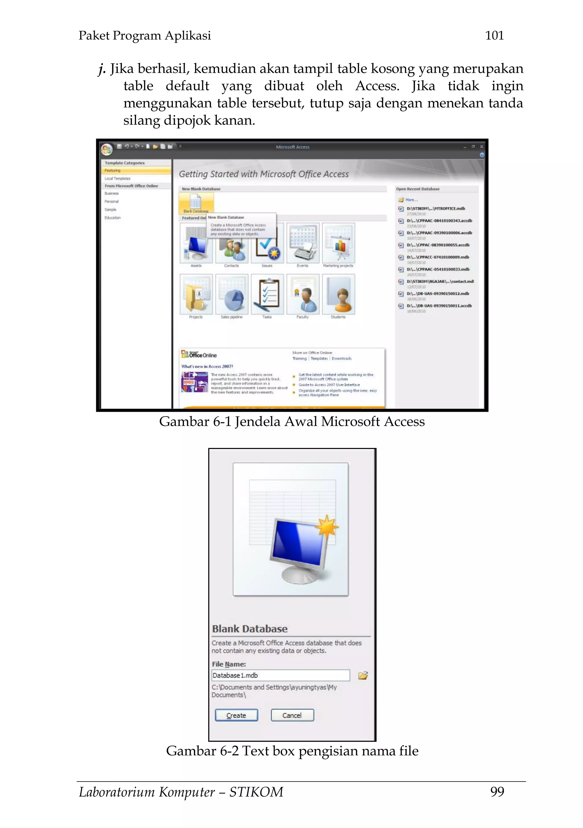 Paket Program Aplikasi 101
Laboratorium Komputer – STIKOM 99
j. Jika berhasil, kemudian akan tampil table kosong yang merupakan
table default yang dibuat oleh Access. Jika tidak ingin
menggunakan table tersebut, tutup saja dengan menekan tanda
silang dipojok kanan.
Gambar 6-1 Jendela Awal Microsoft Access
Gambar 6-2 Text box pengisian nama file
 