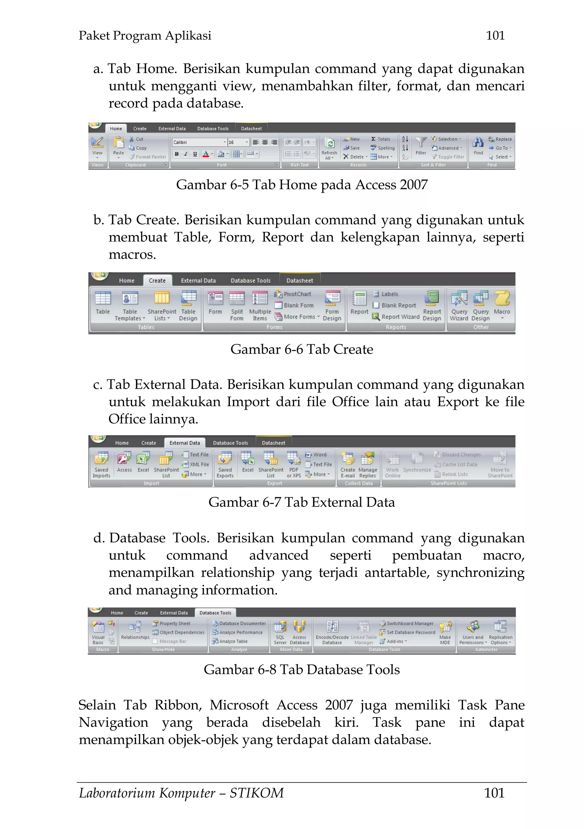 Paket Program Aplikasi 101
Laboratorium Komputer – STIKOM 101
a. Tab Home. Berisikan kumpulan command yang dapat digunakan
untuk mengganti view, menambahkan filter, format, dan mencari
record pada database.
b. Tab Create. Berisikan kumpulan command yang digunakan untuk
membuat Table, Form, Report dan kelengkapan lainnya, seperti
macros.
c. Tab External Data. Berisikan kumpulan command yang digunakan
untuk melakukan Import dari file Office lain atau Export ke file
Office lainnya.
d. Database Tools. Berisikan kumpulan command yang digunakan
untuk command advanced seperti pembuatan macro,
menampilkan relationship yang terjadi antartable, synchronizing
and managing information.
Selain Tab Ribbon, Microsoft Access 2007 juga memiliki Task Pane
Navigation yang berada disebelah kiri. Task pane ini dapat
menampilkan objek-objek yang terdapat dalam database.
Gambar 6-5 Tab Home pada Access 2007
Gambar 6-6 Tab Create
Gambar 6-7 Tab External Data
Gambar 6-8 Tab Database Tools
 