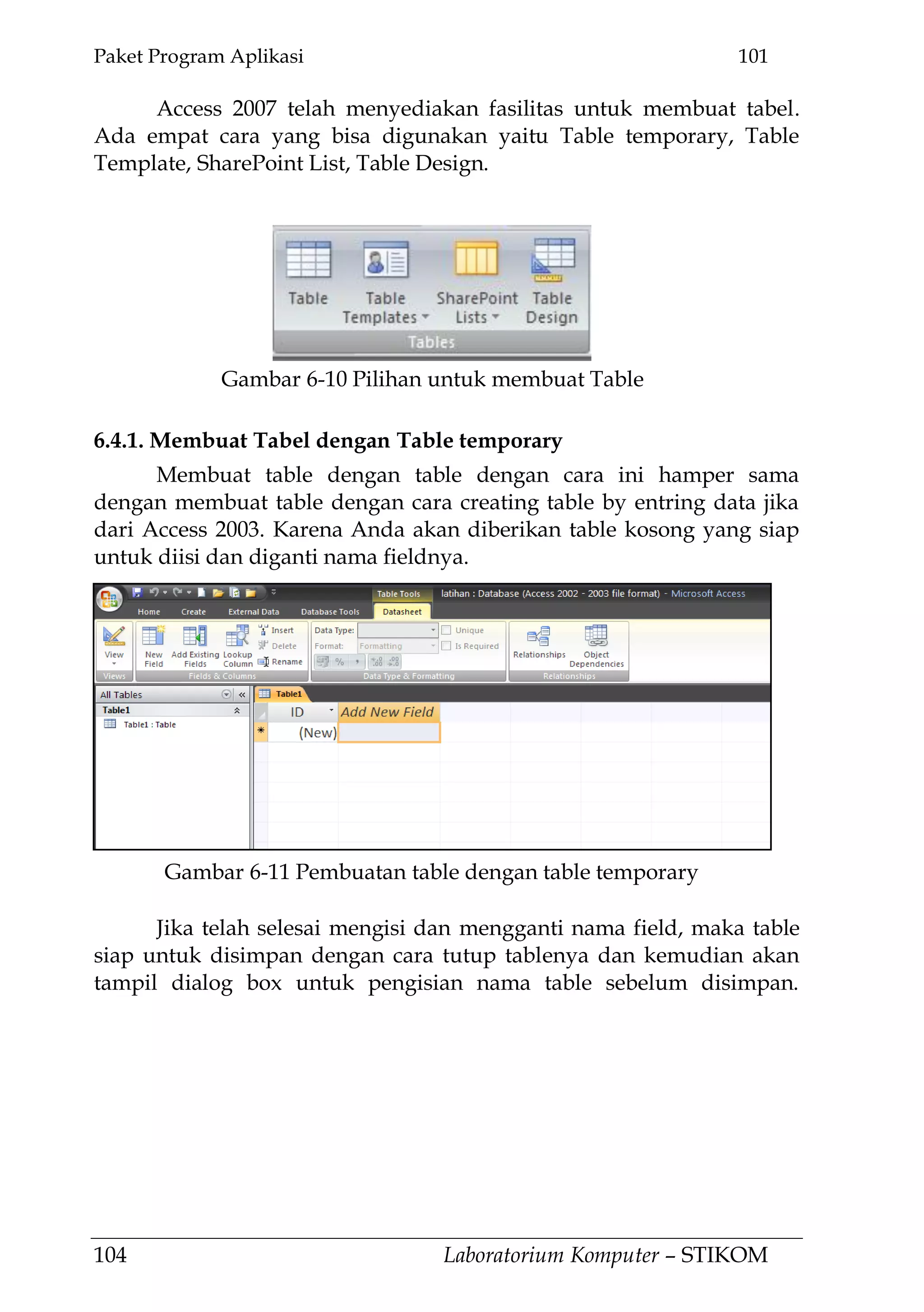 Paket Program Aplikasi 101
104 Laboratorium Komputer – STIKOM
Access 2007 telah menyediakan fasilitas untuk membuat tabel.
Ada empat cara yang bisa digunakan yaitu Table temporary, Table
Template, SharePoint List, Table Design.
6.4.1. Membuat Tabel dengan Table temporary
Membuat table dengan table dengan cara ini hamper sama
dengan membuat table dengan cara creating table by entring data jika
dari Access 2003. Karena Anda akan diberikan table kosong yang siap
untuk diisi dan diganti nama fieldnya.
Jika telah selesai mengisi dan mengganti nama field, maka table
siap untuk disimpan dengan cara tutup tablenya dan kemudian akan
tampil dialog box untuk pengisian nama table sebelum disimpan.
Gambar 6-10 Pilihan untuk membuat Table
Gambar 6-11 Pembuatan table dengan table temporary
 