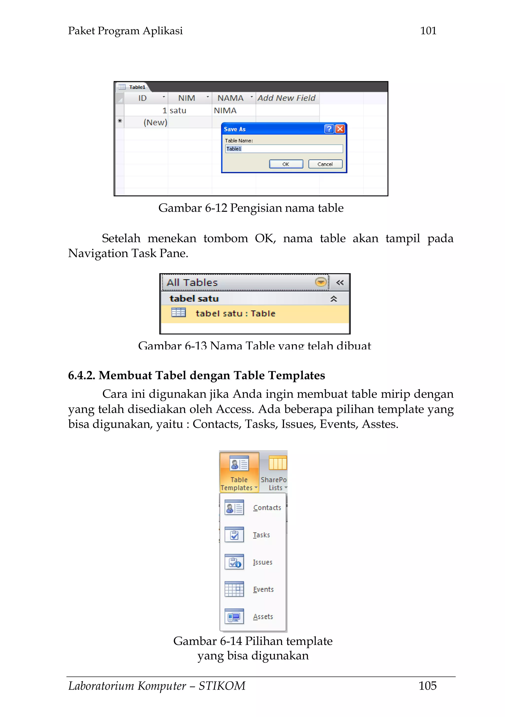 Paket Program Aplikasi 101
Laboratorium Komputer – STIKOM 105
Setelah menekan tombom OK, nama table akan tampil pada
Navigation Task Pane.
6.4.2. Membuat Tabel dengan Table Templates
Cara ini digunakan jika Anda ingin membuat table mirip dengan
yang telah disediakan oleh Access. Ada beberapa pilihan template yang
bisa digunakan, yaitu : Contacts, Tasks, Issues, Events, Asstes.
Gambar 6-12 Pengisian nama table
Gambar 6-13 Nama Table yang telah dibuat
Gambar 6-14 Pilihan template
yang bisa digunakan
 