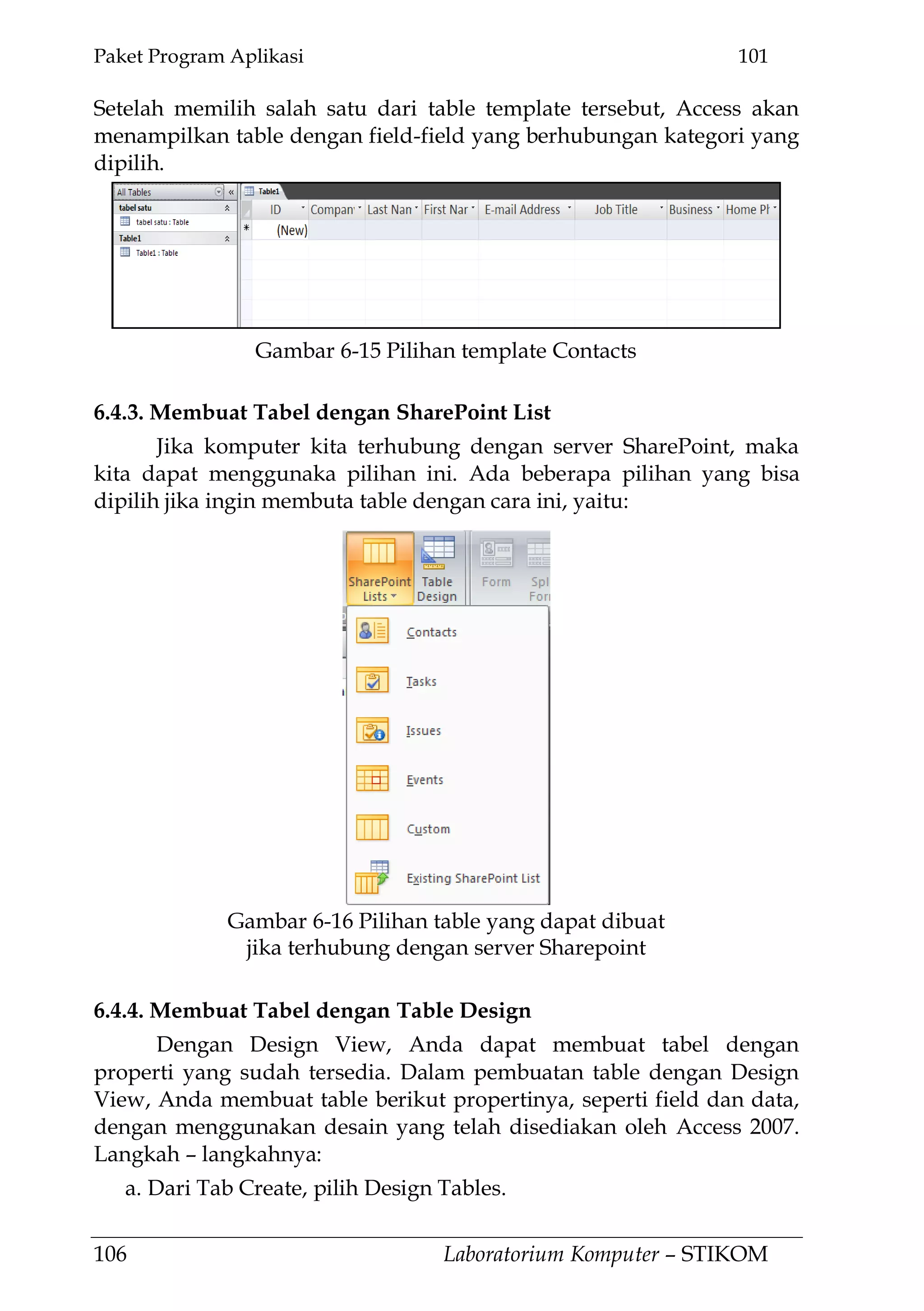 Paket Program Aplikasi 101
106 Laboratorium Komputer – STIKOM
Setelah memilih salah satu dari table template tersebut, Access akan
menampilkan table dengan field-field yang berhubungan kategori yang
dipilih.
6.4.3. Membuat Tabel dengan SharePoint List
Jika komputer kita terhubung dengan server SharePoint, maka
kita dapat menggunaka pilihan ini. Ada beberapa pilihan yang bisa
dipilih jika ingin membuta table dengan cara ini, yaitu:
6.4.4. Membuat Tabel dengan Table Design
Dengan Design View, Anda dapat membuat tabel dengan
properti yang sudah tersedia. Dalam pembuatan table dengan Design
View, Anda membuat table berikut propertinya, seperti field dan data,
dengan menggunakan desain yang telah disediakan oleh Access 2007.
Langkah – langkahnya:
a. Dari Tab Create, pilih Design Tables.
Gambar 6-15 Pilihan template Contacts
Gambar 6-16 Pilihan table yang dapat dibuat
jika terhubung dengan server Sharepoint
 