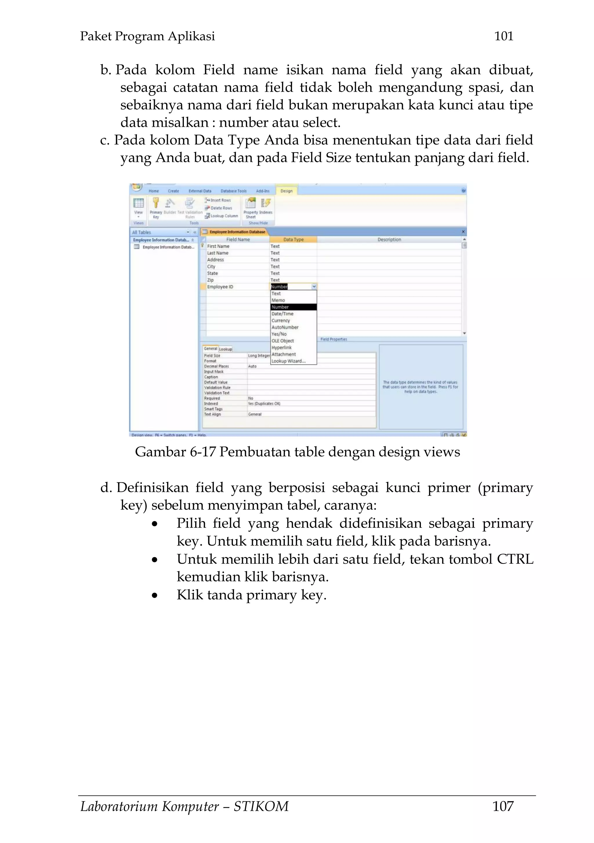 Paket Program Aplikasi 101
Laboratorium Komputer – STIKOM 107
b. Pada kolom Field name isikan nama field yang akan dibuat,
sebagai catatan nama field tidak boleh mengandung spasi, dan
sebaiknya nama dari field bukan merupakan kata kunci atau tipe
data misalkan : number atau select.
c. Pada kolom Data Type Anda bisa menentukan tipe data dari field
yang Anda buat, dan pada Field Size tentukan panjang dari field.
d. Definisikan field yang berposisi sebagai kunci primer (primary
key) sebelum menyimpan tabel, caranya:
Pilih field yang hendak didefinisikan sebagai primary
key. Untuk memilih satu field, klik pada barisnya.
Untuk memilih lebih dari satu field, tekan tombol CTRL
kemudian klik barisnya.
Klik tanda primary key.
Gambar 6-17 Pembuatan table dengan design views
 