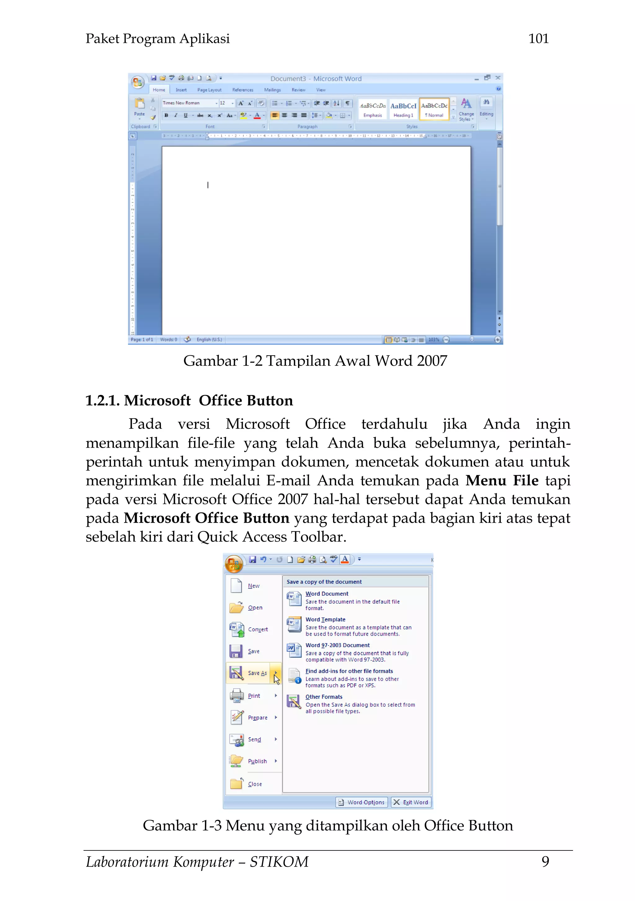 Paket Program Aplikasi 101
Laboratorium Komputer – STIKOM 9
1.2.1. Microsoft Office Button
Pada versi Microsoft Office terdahulu jika Anda ingin
menampilkan file-file yang telah Anda buka sebelumnya, perintah-
perintah untuk menyimpan dokumen, mencetak dokumen atau untuk
mengirimkan file melalui E-mail Anda temukan pada Menu File tapi
pada versi Microsoft Office 2007 hal-hal tersebut dapat Anda temukan
pada Microsoft Office Button yang terdapat pada bagian kiri atas tepat
sebelah kiri dari Quick Access Toolbar.
Gambar 1-2 Tampilan Awal Word 2007
Gambar 1-3 Menu yang ditampilkan oleh Office Button
 