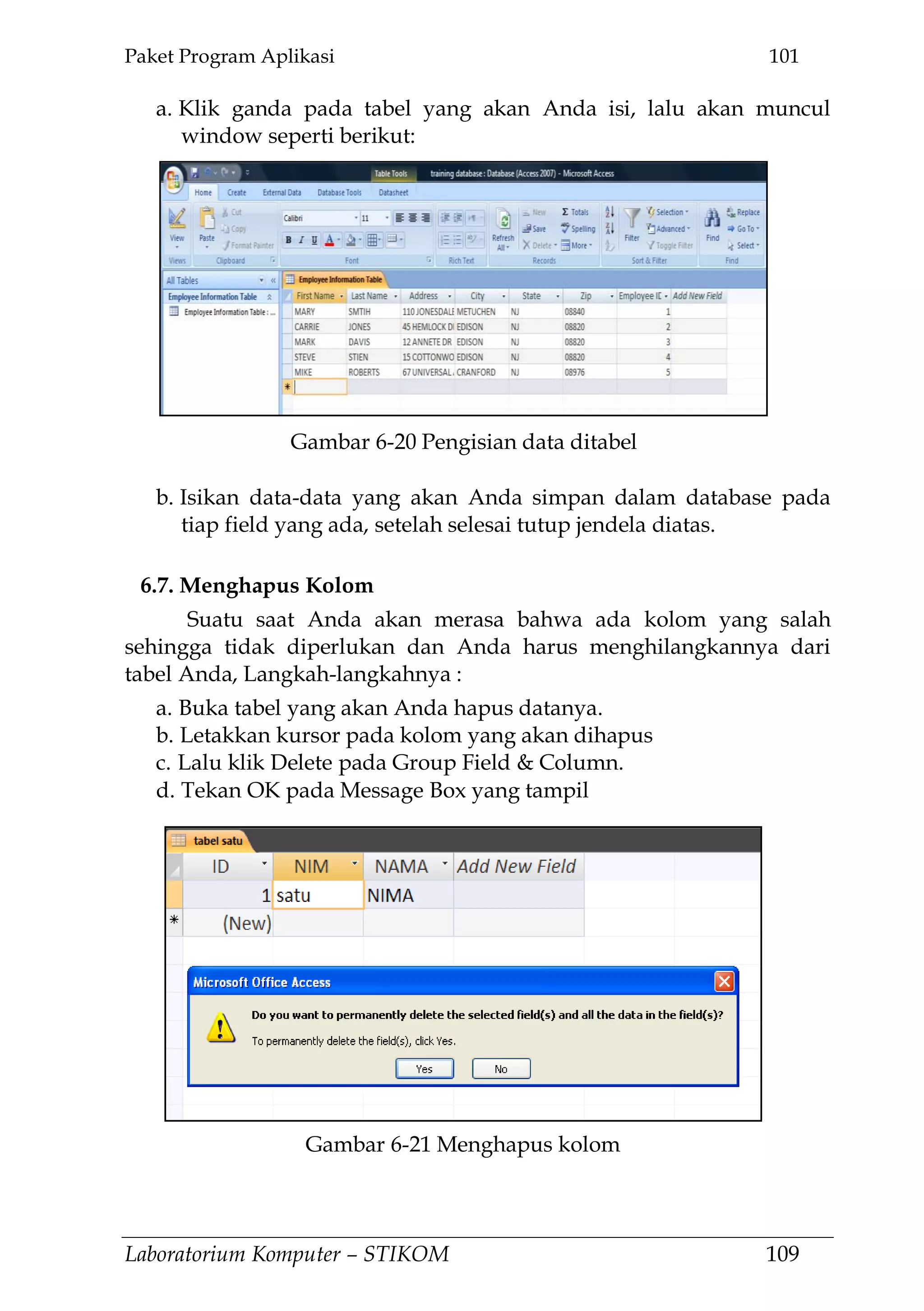 Paket Program Aplikasi 101
Laboratorium Komputer – STIKOM 109
a. Klik ganda pada tabel yang akan Anda isi, lalu akan muncul
window seperti berikut:
b. Isikan data-data yang akan Anda simpan dalam database pada
tiap field yang ada, setelah selesai tutup jendela diatas.
6.7. Menghapus Kolom
Suatu saat Anda akan merasa bahwa ada kolom yang salah
sehingga tidak diperlukan dan Anda harus menghilangkannya dari
tabel Anda, Langkah-langkahnya :
a. Buka tabel yang akan Anda hapus datanya.
b. Letakkan kursor pada kolom yang akan dihapus
c. Lalu klik Delete pada Group Field & Column.
d. Tekan OK pada Message Box yang tampil
Gambar 6-20 Pengisian data ditabel
Gambar 6-21 Menghapus kolom
 