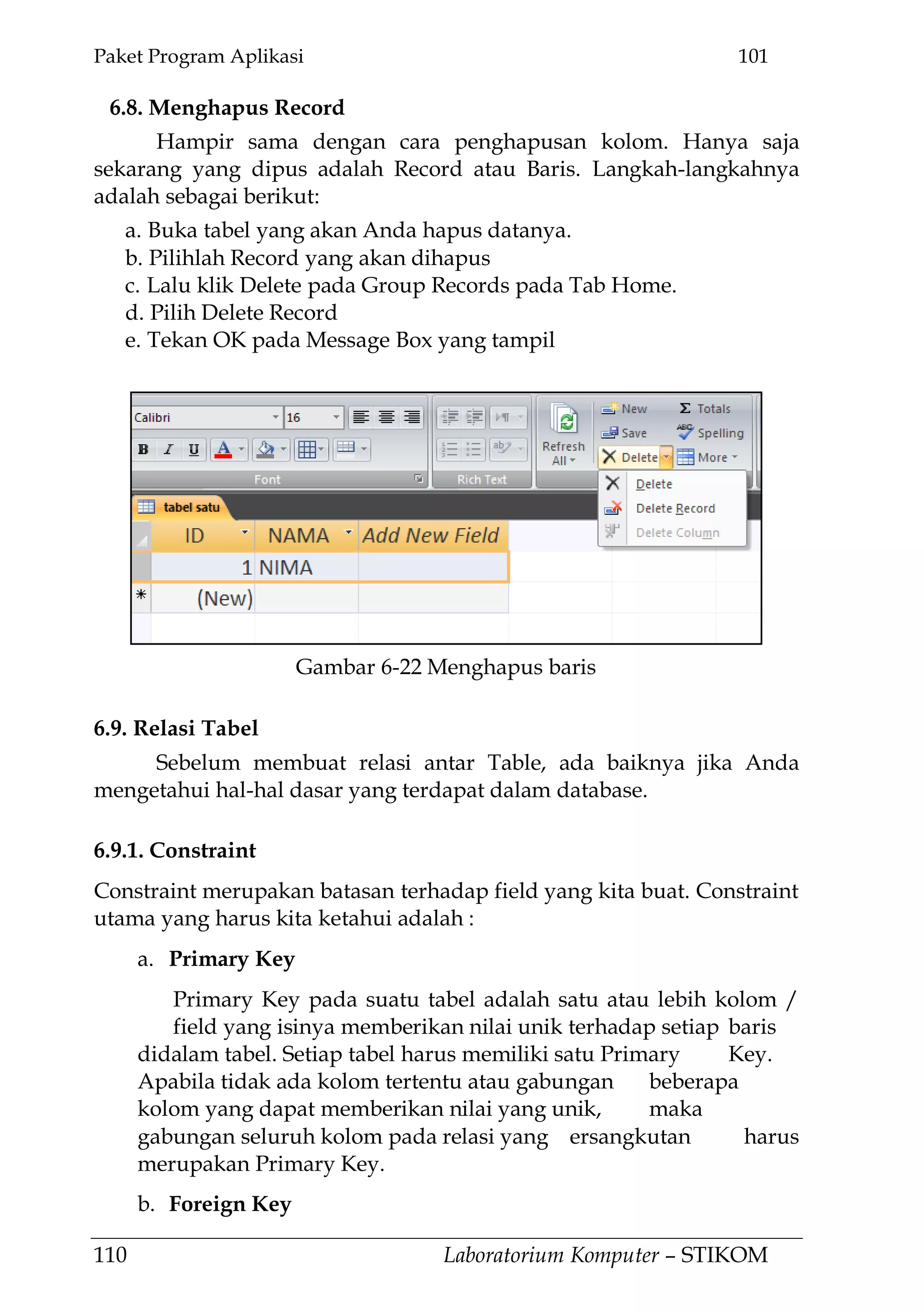 Paket Program Aplikasi 101
110 Laboratorium Komputer – STIKOM
6.8. Menghapus Record
Hampir sama dengan cara penghapusan kolom. Hanya saja
sekarang yang dipus adalah Record atau Baris. Langkah-langkahnya
adalah sebagai berikut:
a. Buka tabel yang akan Anda hapus datanya.
b. Pilihlah Record yang akan dihapus
c. Lalu klik Delete pada Group Records pada Tab Home.
d. Pilih Delete Record
e. Tekan OK pada Message Box yang tampil
6.9. Relasi Tabel
Sebelum membuat relasi antar Table, ada baiknya jika Anda
mengetahui hal-hal dasar yang terdapat dalam database.
6.9.1. Constraint
Constraint merupakan batasan terhadap field yang kita buat. Constraint
utama yang harus kita ketahui adalah :
a. Primary Key
Primary Key pada suatu tabel adalah satu atau lebih kolom /
field yang isinya memberikan nilai unik terhadap setiap baris
didalam tabel. Setiap tabel harus memiliki satu Primary Key.
Apabila tidak ada kolom tertentu atau gabungan beberapa
kolom yang dapat memberikan nilai yang unik, maka
gabungan seluruh kolom pada relasi yang ersangkutan harus
merupakan Primary Key.
b. Foreign Key
Gambar 6-22 Menghapus baris
 
