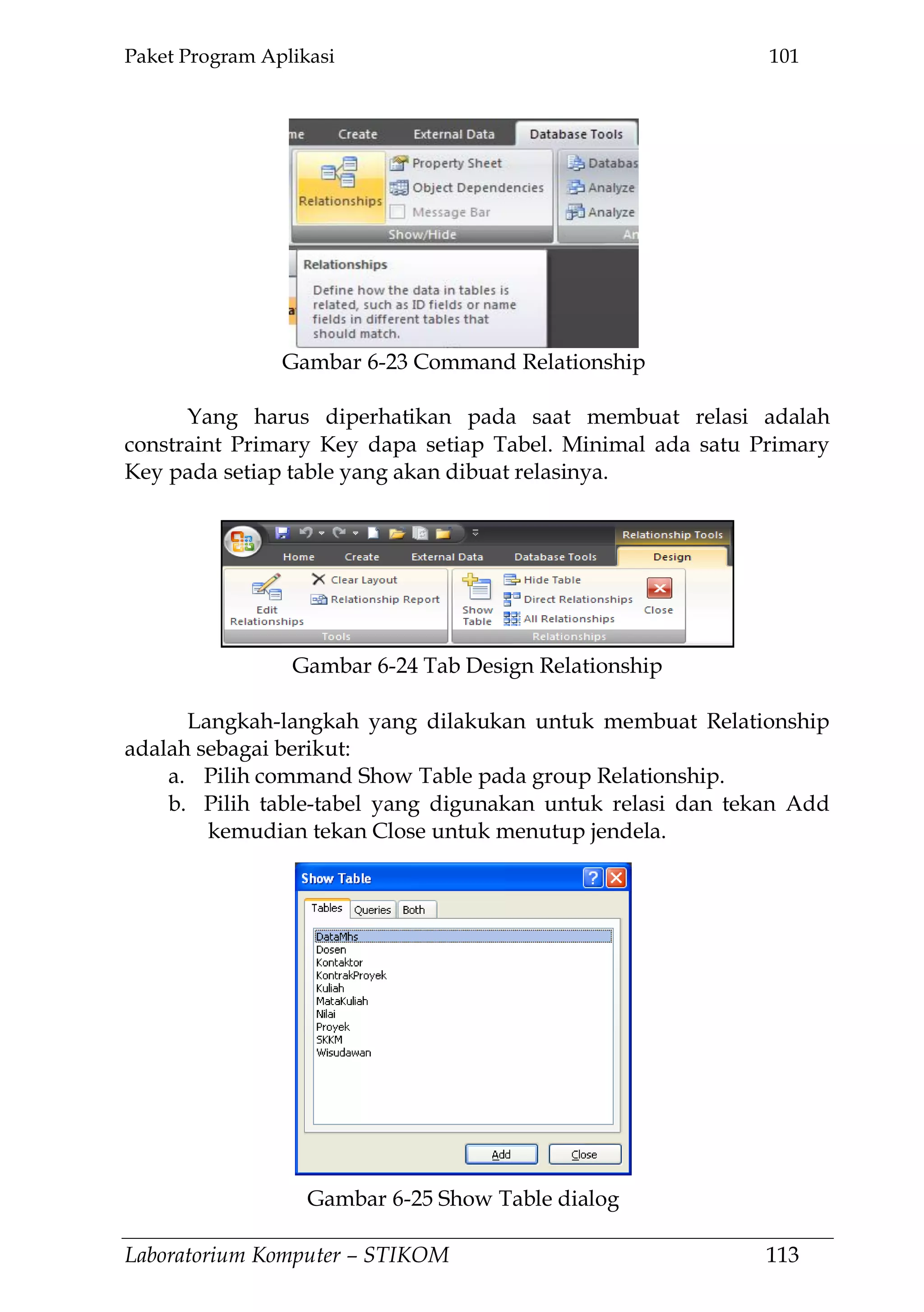 Paket Program Aplikasi 101
Laboratorium Komputer – STIKOM 113
Yang harus diperhatikan pada saat membuat relasi adalah
constraint Primary Key dapa setiap Tabel. Minimal ada satu Primary
Key pada setiap table yang akan dibuat relasinya.
Langkah-langkah yang dilakukan untuk membuat Relationship
adalah sebagai berikut:
a. Pilih command Show Table pada group Relationship.
b. Pilih table-tabel yang digunakan untuk relasi dan tekan Add
kemudian tekan Close untuk menutup jendela.
Gambar 6-23 Command Relationship
Gambar 6-24 Tab Design Relationship
Gambar 6-25 Show Table dialog
 