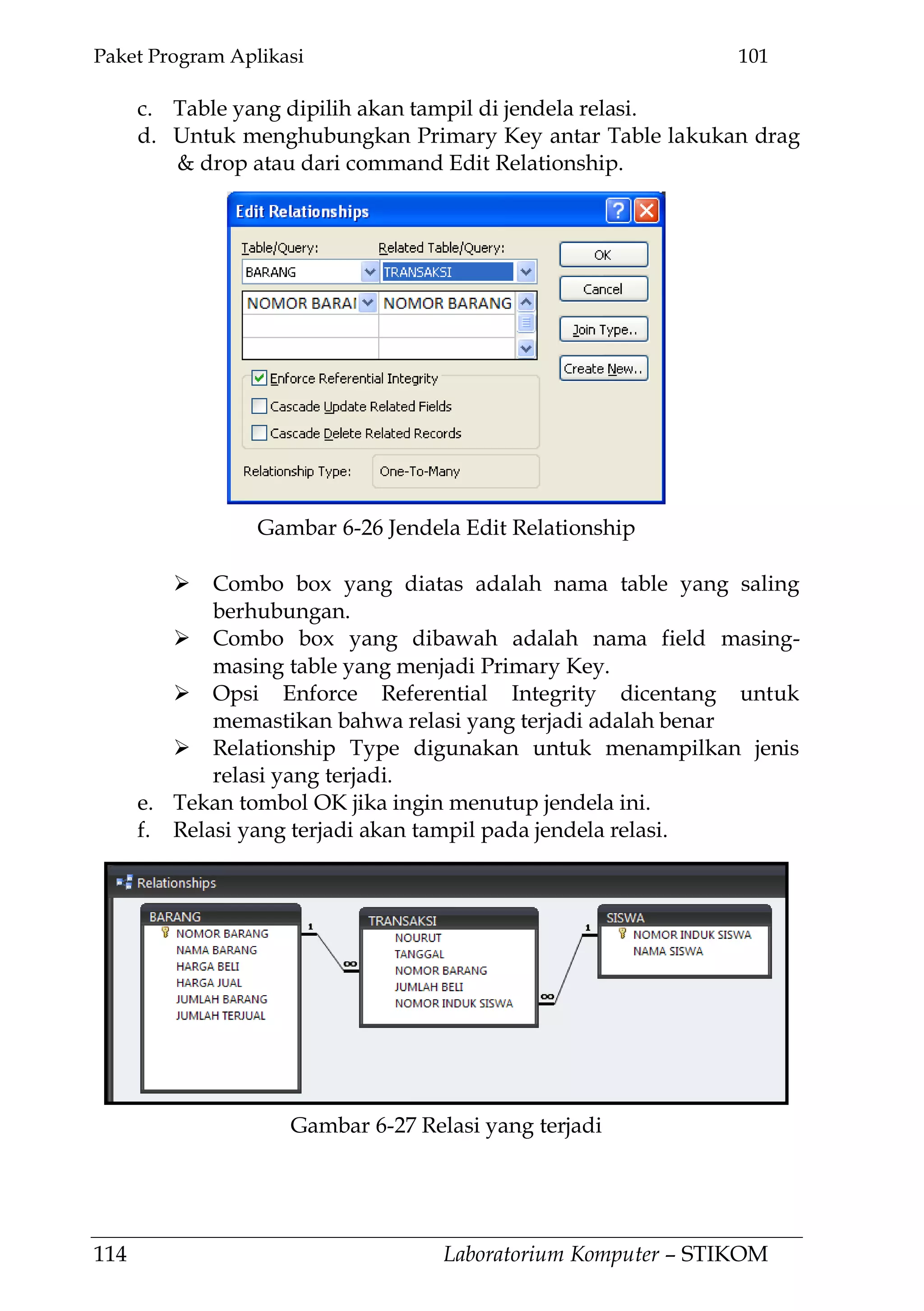 Paket Program Aplikasi 101
114 Laboratorium Komputer – STIKOM
c. Table yang dipilih akan tampil di jendela relasi.
d. Untuk menghubungkan Primary Key antar Table lakukan drag
& drop atau dari command Edit Relationship.
 Combo box yang diatas adalah nama table yang saling
berhubungan.
 Combo box yang dibawah adalah nama field masing-
masing table yang menjadi Primary Key.
 Opsi Enforce Referential Integrity dicentang untuk
memastikan bahwa relasi yang terjadi adalah benar
 Relationship Type digunakan untuk menampilkan jenis
relasi yang terjadi.
e. Tekan tombol OK jika ingin menutup jendela ini.
f. Relasi yang terjadi akan tampil pada jendela relasi.
Gambar 6-26 Jendela Edit Relationship
Gambar 6-27 Relasi yang terjadi
 