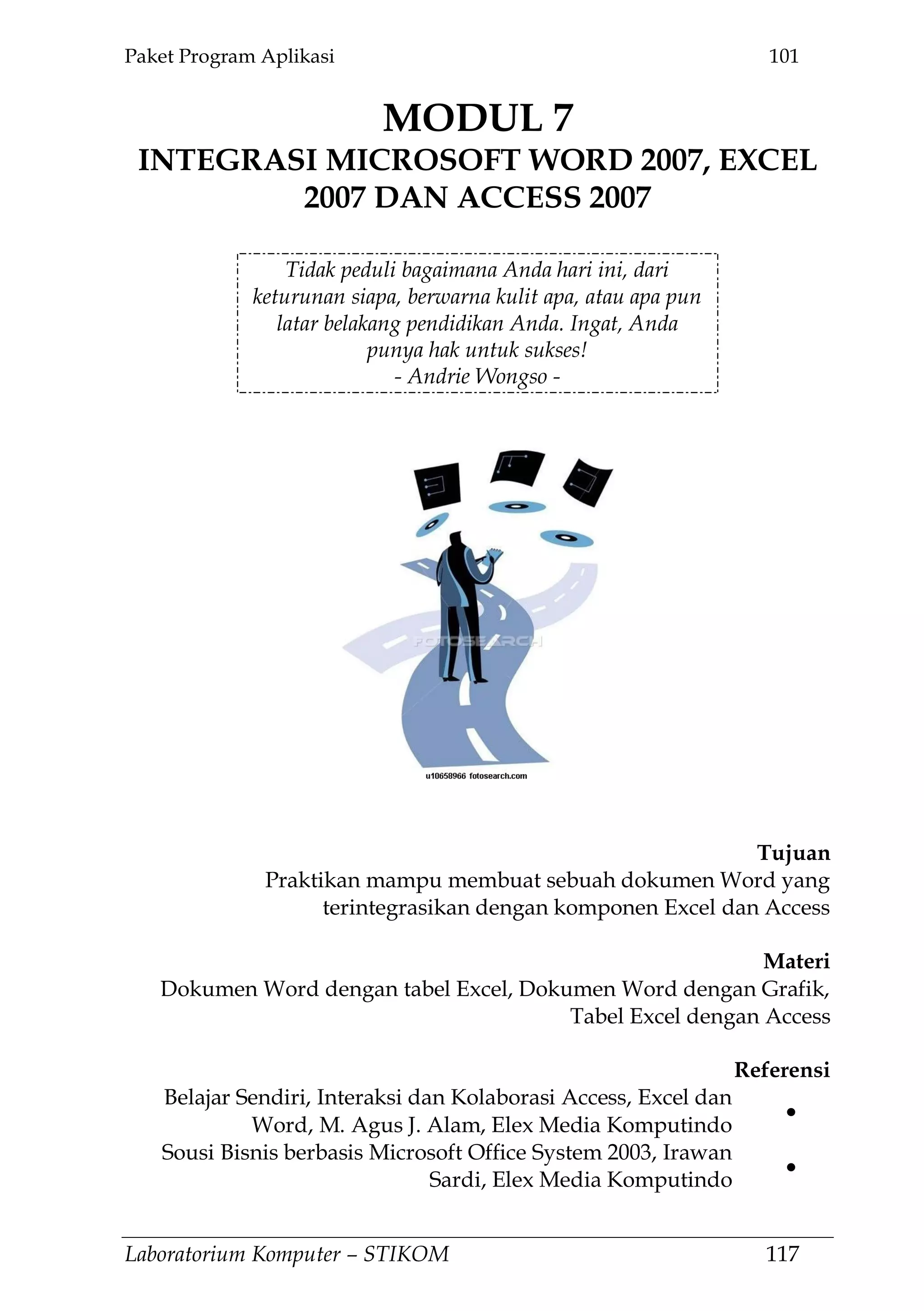Paket Program Aplikasi 101
Laboratorium Komputer – STIKOM 117
MODUL 7
INTEGRASI MICROSOFT WORD 2007, EXCEL
2007 DAN ACCESS 2007
7.
Tidak peduli bagaimana Anda hari ini, dari
keturunan siapa, berwarna kulit apa, atau apa pun
latar belakang pendidikan Anda. Ingat, Anda
punya hak untuk sukses!
- Andrie Wongso -
Tujuan
Praktikan mampu membuat sebuah dokumen Word yang
terintegrasikan dengan komponen Excel dan Access
Materi
Dokumen Word dengan tabel Excel, Dokumen Word dengan Grafik,
Tabel Excel dengan Access
Referensi
Belajar Sendiri, Interaksi dan Kolaborasi Access, Excel dan
Word, M. Agus J. Alam, Elex Media Komputindo
Sousi Bisnis berbasis Microsoft Office System 2003, Irawan
Sardi, Elex Media Komputindo
 